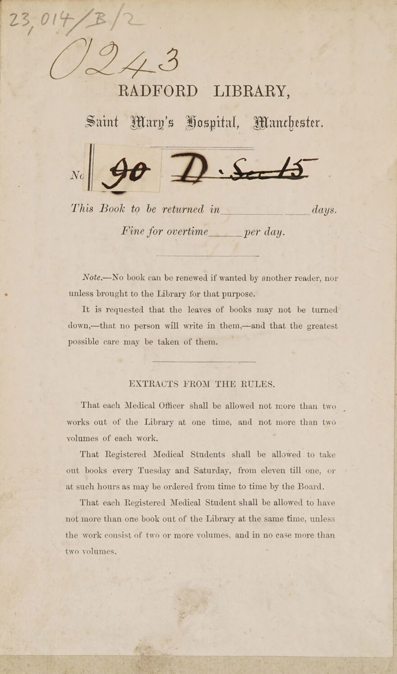 Pos O1F p72) B (2.2.3 RADFORD LIBRARY, Saint Wary’s Hospital, Manchester. This Book to be returned in _ days. Fine for overtime per day. Note.—No book can be renewed if wanted by another reader, nor : unless brought to the Library for that purpose. It is requested that the leaves of books may not be turned down,—that no person will write in them,—and that the greatest possible care may be taken of them. EXTRACTS FROM THE RULES. That each Medical Officer shall be allowed not more than two works out of the Library at one time, and not more than two volumes of each work. That Registered Medical Students shall be allowed. to take out books every Tuesday and Saturday, from eleven till one, or at such hours as may be ordered from time to time by the Board. That each Registered Medical Student shall be allowed to have not more than one book out of the Library at the same time, unless the work consist of two or more yolumes, and in no case more than two volumes,