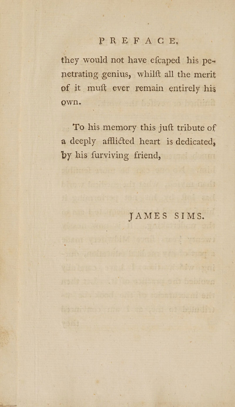 they would not have ef{caped his pe~ netrating genius, whilft all the merit of it muft ever remain entirely his own. | To his memory this juft tribute of a deeply afflicted heart is dedicated, by his furviving friend, JAMES SIMS.