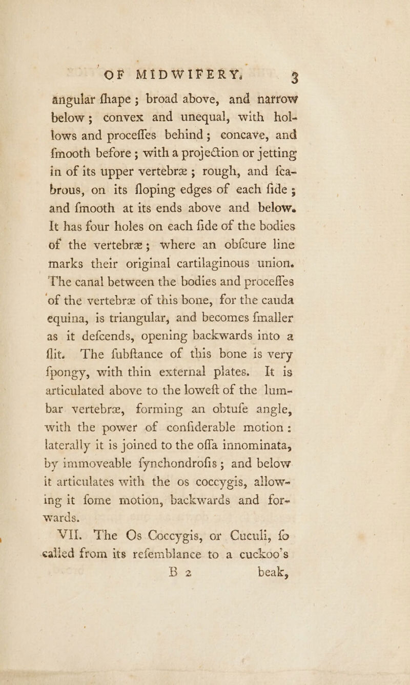 angular fhape ; broad above, and natrow below; convex and unequal, with hol- lows and proceffes behind; concave, and {mooth before ; with a projection or jetting in of its upper vertebre ; rough, and fca- brous, on its floping edges of each fide ; and fmooth at its ends above and below. It has four holes on each fide of the bodies of the vertebre; where an obfcure line marks their original cartilaginous union. The canal between the bodies and proceffes ‘of the vertebre of this bone, for the cauda equina, is triangular, and becomes fmaller as it defcends, opening backwards into a flit. The fubftance of this bone is very fpongy, with thin external plates. It is articulated above to the loweft of the lum- bar. vertebre, forming an obtufe angle, with the power of confiderable motion ; laterally it is joined to the offa innominata, by immoveable fynchondrofis ; and below. it articulates with the os coccygis, allow~ ing it fome motion, backwards and for- wards. VII. The Os Coccygis, or Cuculi, fo called from its refemblance to a cuckoo’s Hea beak,