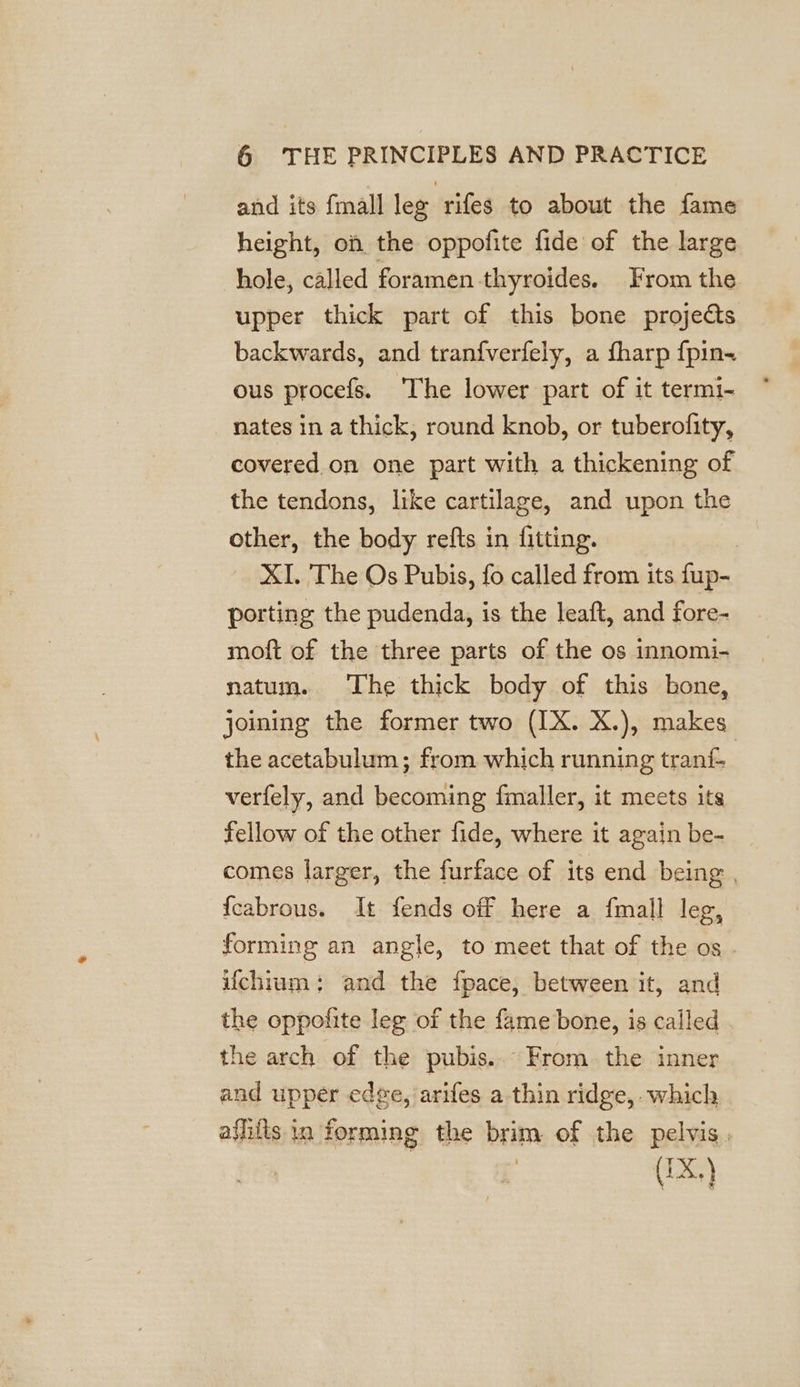 and its {mall lee rifes to about the fame height, on the oppofite fide of the large hole, called foramen thyroides. From the upper thick part of this bone projects backwards, and tranfverfely, a fharp {pin ous procefs. ‘The lower part of it termi- nates in a thick, round knob, or tuberofity, covered on one part with a thickening of the tendons, like cartilage, and upon the other, the body refts in fitting. 7 XI. The Os Pubis, fo called from its fup- porting the pudenda, is the leaft, and fore- moft of the three parts of the os innomi- natum. The thick body of this bone, joining the former two (IX. X.), makes the acetabulum; from which running tranf- | verfely, and becoming fmaller, it meets its fellow of the other fide, where it again be- comes larger, the furface of its end being , {cabrous. It fends off here a {mall leg, forming an angle, to meet that of the os - ifchium: and the fpace, between it, and the oppofite lee of the fame bone, is called | the arch of the pubis... From the inner and upper edge, arifes a thin ridge, which athits in forming the brim of the pelvis, ie (IX,)