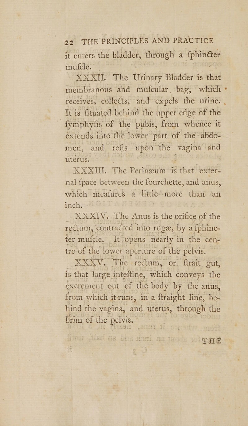 it enters the bladder, assis a sins mufcle. SRT The Usinaey Bladder is that membranous and mufcular. bag, which receives, colles, and: expels the urine. | {t is fituated behind the wppet edge of the : fa of the pubis, roy sega, it men, andr reits upon “the vas and uterus. ae oie : XXXII. The Perinzum is that exter- nal {pace between the fourchette, and anus, which meafures a little ‘more than ‘an inch, | | : XXXIV. ‘The Anus is the orifice of the rectum, contracted into rugex, by a {phinc- ter mutele, It :opens nearly j in the cen- tre of the lower aperture of the pelvis. XXXV. The reQum, or. firait gut, is that large. inteftine, which conveys the excrement out of the body by the anus, from which it runs, in a ftraight line, be- hind the vagina, and uterus, oe the brim of the a ee PRE