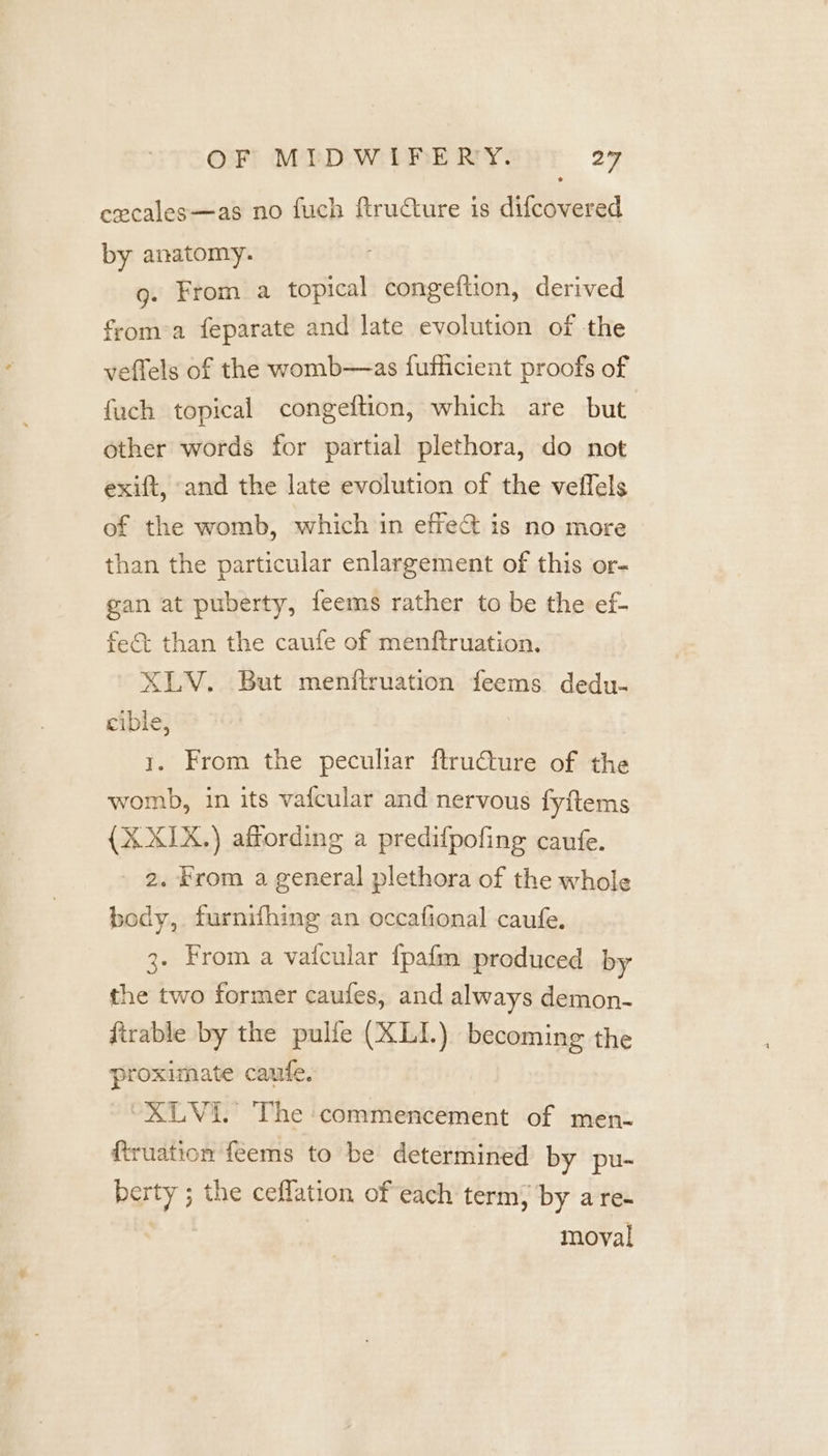 cecales—as no fuch ftructure is difcovered by anatomy. g. From a topical congeftion, derived froma feparate and late evolution of the veflels of the womb—as fufficient proofs of fuch topical congeftion, which are but other words for partial plethora, do not exift, «and the late evolution of the veffels of the womb, which in effect is no more than the particular enlargement of this or- gan at puberty, feems rather to be the ef- fe&amp; than the caufe of menftruation. XLV. But menftruation feems dedu- cible, 1. From the peculiar ftructure of the womb, in its vafcular and nervous fyftems {X XIX.) affording a predifpofing caufe. 2. Krom a general plethora of the whole body, furnifhing an occafional caufe. 3. From a vaicular {pafm produced by the two former caufes, and always demon- firable by the pulfe (XLI.) becoming the proximate caufe. “XLVi. The commencement of men- firuation feems to be determined by pu- berty ; the ceflation of each term, by a re- moval