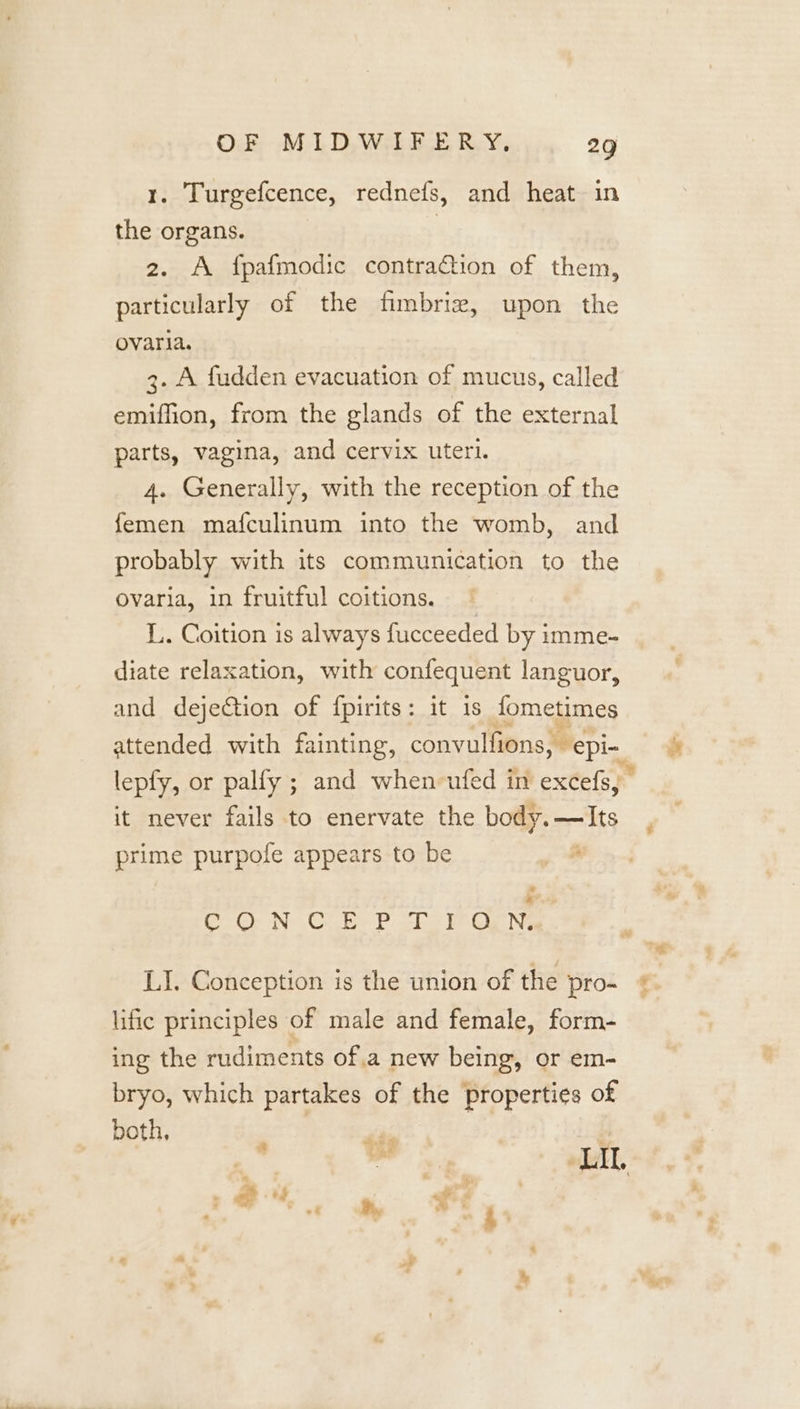 1. Turgefcence, rednefs, and heat in the organs. | 2. A fpafmodic contraGion of them, particularly of the fimbriz, upon the ovaria. 3. A fudden evacuation of mucus, called emiffion, from the glands of the external parts, vagina, and cervix uterl. 4. Generally, with the reception of the femen mafculinum into the womb, and probably with its communication to the ovaria, in fruitful coitions. L. Coition is always fucceeded by imme- diate relaxation, with confequent languor, and dejeCtion of {fpirits: it is fometimes attended with fainting, convulfions, epi- lepfy, or palfy ; and when ufed in exces, | it never fails to enervate the body.—Its prime purpofe appears to be * * * Co Gr N Ce be chs Pe Ge Nie LI. Conception is the union of the pro- lific principles of male and female, form- ing the rudiments ofa new being, or em- bryo, which partakes of the properties of both, P te ¢