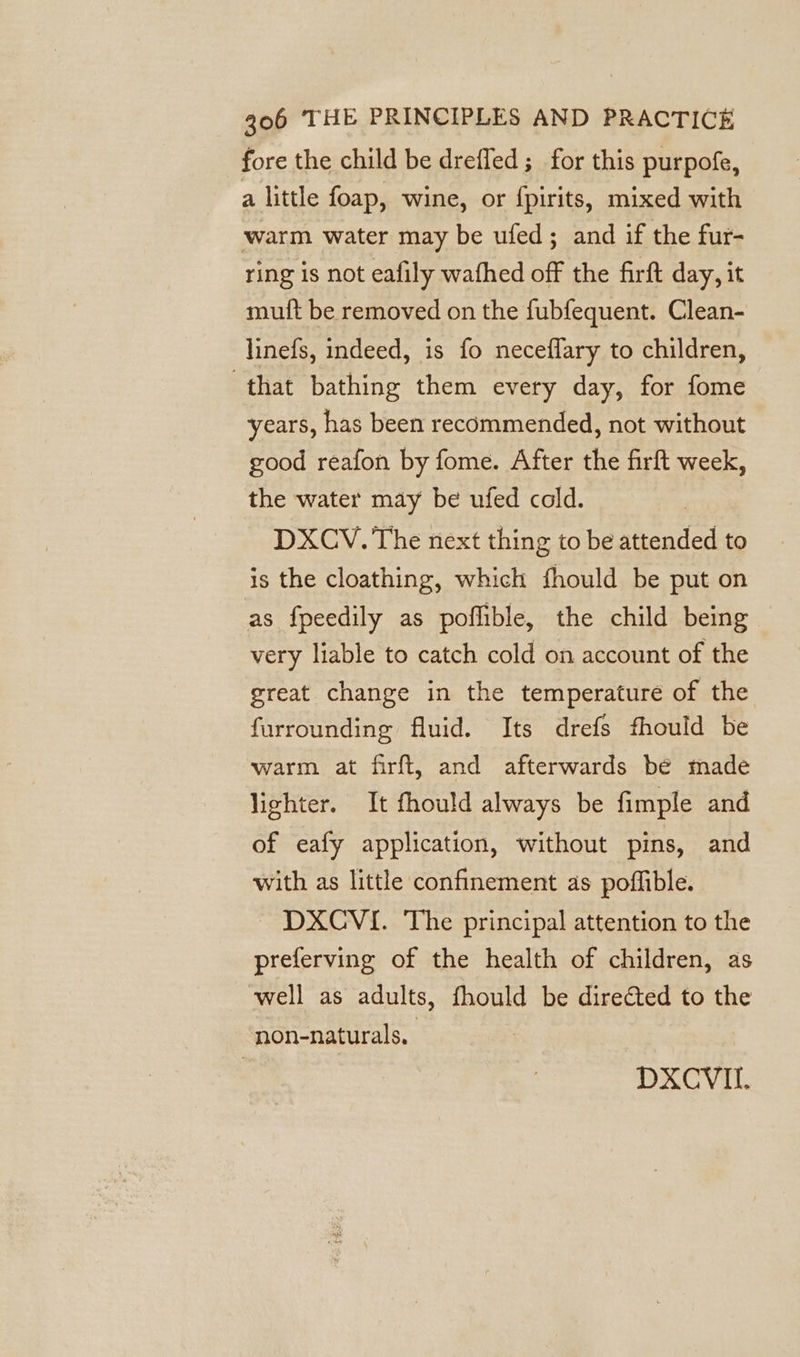 fore the child be dreffed; for this purpofe, a little foap, wine, or {pirits, mixed with warm water may be ufed; and if the fur- ring is not eafily wafhed off the firft day, it mutt be removed on the fubfequent. Clean- linefs, indeed, is fo neceflary to children, that bathing them every day, for fome years, has been recommended, not without good reafon by fome. After the firft week, the water may be ufed cold. DXCV. The next thing to be attended to is the cloathing, which fhould be put on as fpeedily as poflible, the child being very liable to catch cold on account of the great change in the temperature of the furrounding fluid. Its drefs fhould be warm at firft, and afterwards bé made lighter. It fhould always be fimple and of eafy application, without pins, and with as little confinement as poffible. DXCVI. The principal attention to the preferving of the health of children, as well as adults, fhould be directed to the non-naturals, DXCVIL