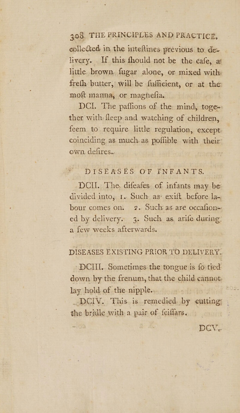 collected in, the uiteftines prévious to de- livery. If this fhould not be the cafe, a: little. brown, fugar alone, or mixed with: frefh butter, will be fusficient, or at the moft. manna, or maghefia. DCI. The paffions of the: mind, toge- ther with fleep and watching of children, feem to require little regulation, except. coinciding as much-as pofiible with their own. defires.. DISEASES OF FNEANTS. -DCII. The difeafes. of infants may be divided into; 1. Such as: exxt before la-. bour comes on: 2. Such as aré oecafion=- ed by delivery. 3. Such as arife during: a. few weeks afterwards. DISEASES EXISTING PRIOR TO DELIVERY. DCI. Sometimes the tongue is fo tied: down by the frenum, that the child. cannot: lay hold. of the nipple... | dive &gt; AaGly. Bais. is remedied. by cutting: ‘ the bridle with a pair of feiflars. DCV-