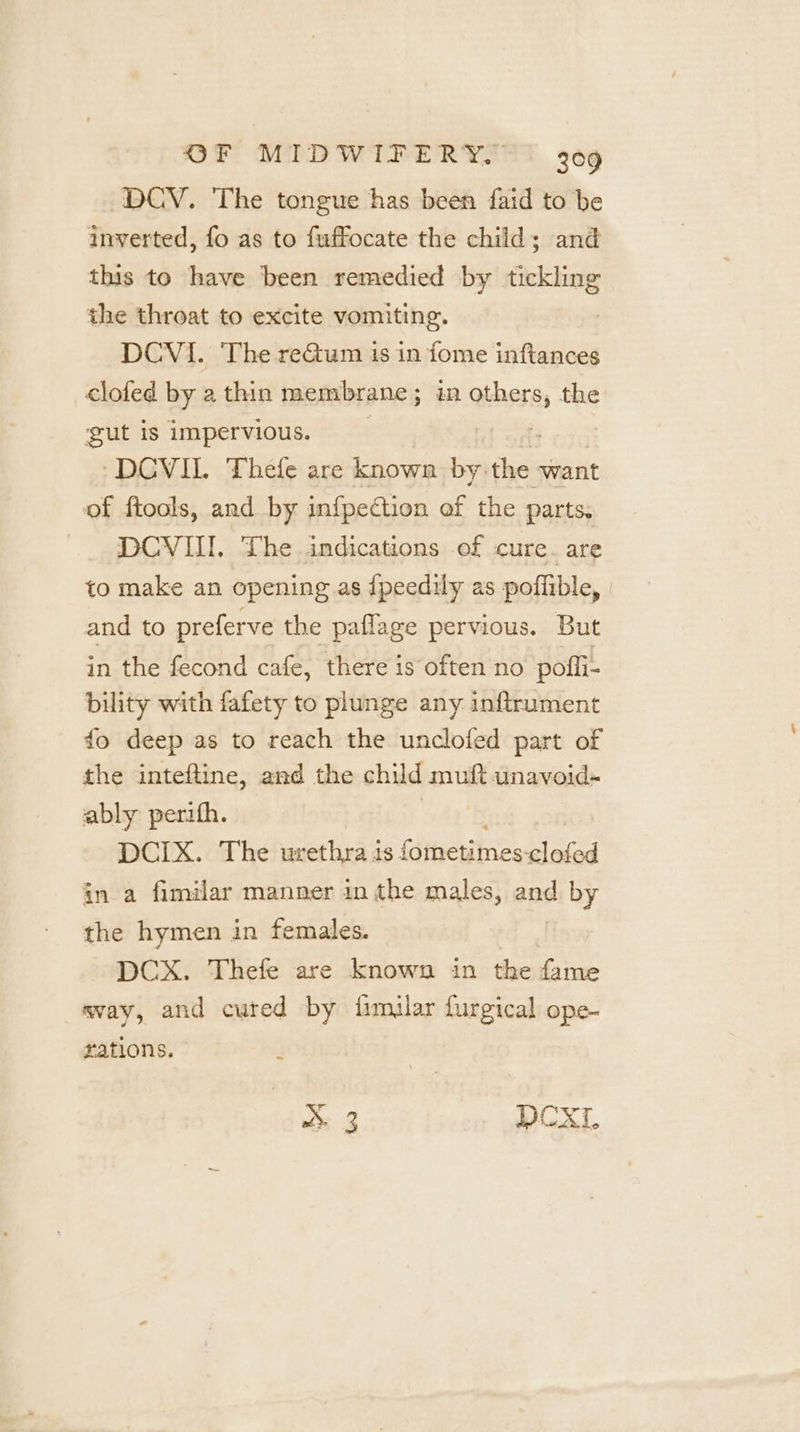 DCV. The tongue has been faid to be inverted, fo as to fuffocate the child; and this to have been remedied by tickling the throat to excite vomiting. | DCVI. The reGtum is in fome inftances clofed by a thin membrane ; in ae the gut 1s impervious. -DCVIL Thefe are known by: the want of ftools, and by infpection ef the parts, DCVIII. The indications of cure. are to make an opening.as ipeedily as poffible, and to preferve the paflage pervious. But in the fecond cafe, there is often no pofli- bility with fafety to plunge any inftrument fo deep as to reach the unclofed part of the inteftine, and the child muft unavoid- ably perith. DCIX. The urethra as {ometies eS in a fimilar manner in the males, and by the hymen in females. DCX. Thefe are known in the fame way, and cuted by fimilar furgical ope- rations. 3 DCXL