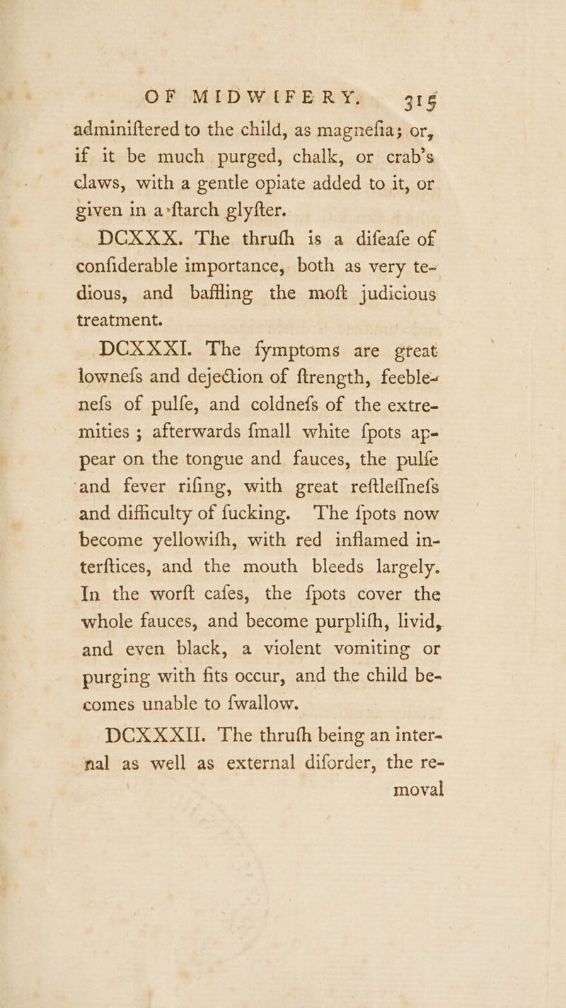 adminiftered to the child, as magnefia; or, if it be much purged, chalk, or crab’s claws, with a gentle opiate added to it, or given in arftarch glyfter. DCXXX. The thruth is a difeafe of confiderable importance, both as very te- dious, and baffling the moft judicious treatment. | DCXXXI. The fymptoms are gteat lownefs and dejeGtion of ftrength, feeble» nefs of pulfe, and coldnefs of the extre- mities ; afterwards {mall white fpots ap- pear on the tongue and fauces, the pulle ‘and fever rifing, with great reftleiInefs and difficulty of fucking. ‘The {pots now become yellowifh, with red inflamed in- terftices, and the mouth bleeds largely. In the worft cafes, the fpots cover the whole fauces, and become purplith, livid, and even black, a violent vomiting or purging with fits occur, and the child be- comes unable to fwallow. DCXXXII. The thruth being an inter- nal as well as external diforder, the re- moval