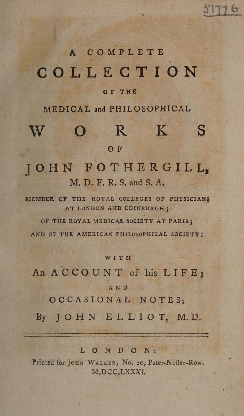 COLLECTION OF THE | te MEDICAL and PHILOSOPHICAL mea... Ro “Ee. Ss | ey JOHN FOTHERGILL, pea: M. D. F. R.S. and S.A, MEMBER OF THE ROYAL COLLEGES OF PHYSICIANS | AT LONDON AND EDINBURGH; — OF THE ROYAL MEDICAE SOCIETY AT PARIS3 AND OF THE AMERICAN PHILOSOPHICAL SOCIETY > WITH An ACCOUNT of his LIFE; AND | OCCASIONAL NOTES; By JOHN ELLIOT, MD. LOND ON: Printed for Jonn Watxer, No. 20, Pater-Nofter-Row. M,DCC,LXXXI,