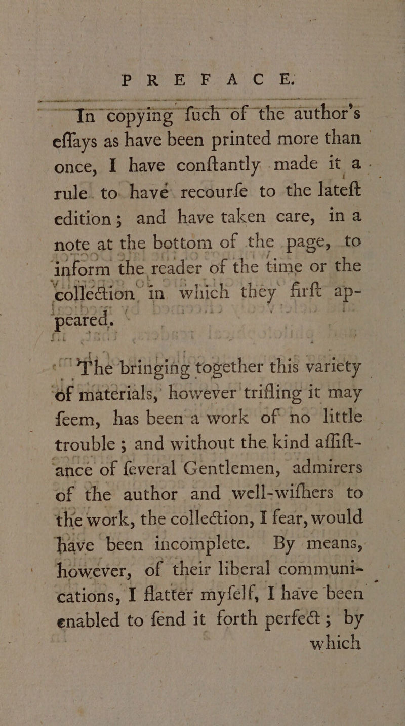 Cd P Ren FE AUC OR a oc ahattan ts ate teal ne ow copying fach” of the author’s aa as have been printed more than once, I have conftantly .made it a- rule. to. have. recourfe to the lateft edition; and have taken care, ina note at the bottom of the page, to inform the reader of the time or the colleétion, in which they Ri =p. peared, “Phe pinnbidy eogether this wate | ue materials, however trifling it may feem, has been’a work of no little trouble ; and without the kind affift- ‘ance of feveral Gentlemen, admirers of the author and well-wifhers to the work, the collection, I fear, would have been incomplete. By means, however, of their liberal communi- cations, I flatter myfelf, I have been enabled to fend it . forth perfeat ; by which