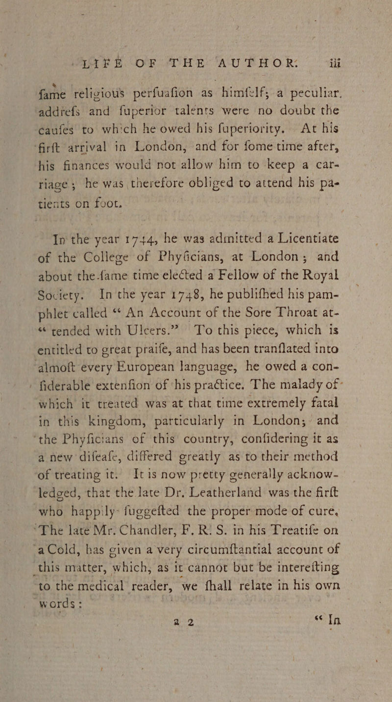 fare religious perfuafion as himfelf,; a peculiar, addrefs and fuperior talents were no doubt the ‘caufes to which he owed his fuperiority. At his ‘firft arrival in London, and for fome time after, his finances would not allow him to keep a car- riage ; he was therefore obliged to attend his pa- tients on foot. In the year 1744, he was admitted a Licentiate of the College of Phyficians, at London; and about the.fame time elected a Fellow of the Royal Society. In the year 1748, he publifhed his pam- phlet called ‘* An Account of the Sore Throat at- «“ tended with Ulcers.” To this piece, which is entitled to great praife, and has been tranflated into ‘almoft every European language, he owed a con- - fiderable extenfion of ‘his practice. The malady of: which it treated was at that time extremely fatal in this kingdom, particularly in London;- and ‘the Phyficians of this country, confidering it as a new difeafe, differed greatly as to their method of treating it. Itis now pretty generally acknow- edged, that the late Dr. Leatherland was the firft who happily; fuggefted the proper mode of cure, ‘The late Mr. Chandler, F. R: S. in his Treatife on ‘aCold, has given a very circumftantial account of this matter, which, as it cannot but be intereiting to the medical feader, we than relate in his own words: a2 6s In