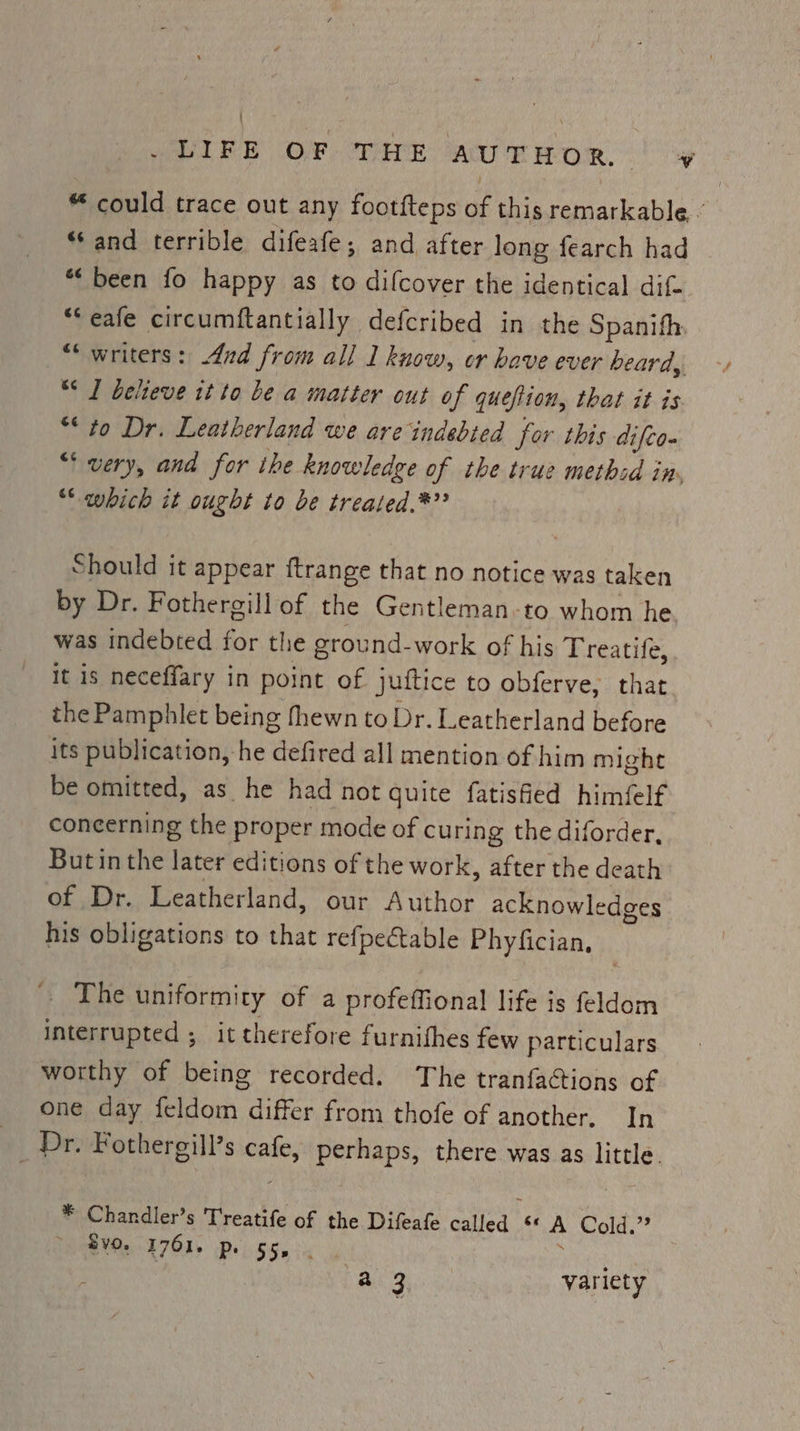 ' Elke OP- coir AUTHOR. ¥ “ could trace out any footfteps ae this remarkable. - ‘and terrible difeafe; and after long fearch had *‘ been fo happy as to difcover the identical dif “‘eafe circumftantially defcribed in the Spanith “writers: And from all I know, or have ever beard, “* I believe it to be a matter out of quefiion, that it is “to Dr. Leatherland we are indebted for this difco- “very, and for the knowledge of the true methid in, “* which it ought to be treated.*®”? Should it appear {trange that no notice was taken by Dr. Fothergill of the Gentleman-to whom he was indebted for the ground-work of his Treatife, It is neceffary in point of Juftice to obferve, that the Pamphlet being fhewn to Dr. Leatherland before its publication,-he defired all mention of him might be omitted, as he had not quite fatisfied himéelf concerning the proper mode of curing the diforder, Butinthe ee editions of the work, after the death of Dr. Leatherland, our Author acknowledges his obligations to that refpectable Phyfician, The uniformity of a profeffional life is feldom interrupted ; it therefore furnithes few particulars worthy of being recorded. The tranfactions of one day feldom differ from thofe of another, In 9) Dr: Fothergill’s any perhaps, there was as little. * Chandler’s Treatife of the Difeafe PF rect ée A Cold.’ fvo. 1761. p. bee a 3 variety