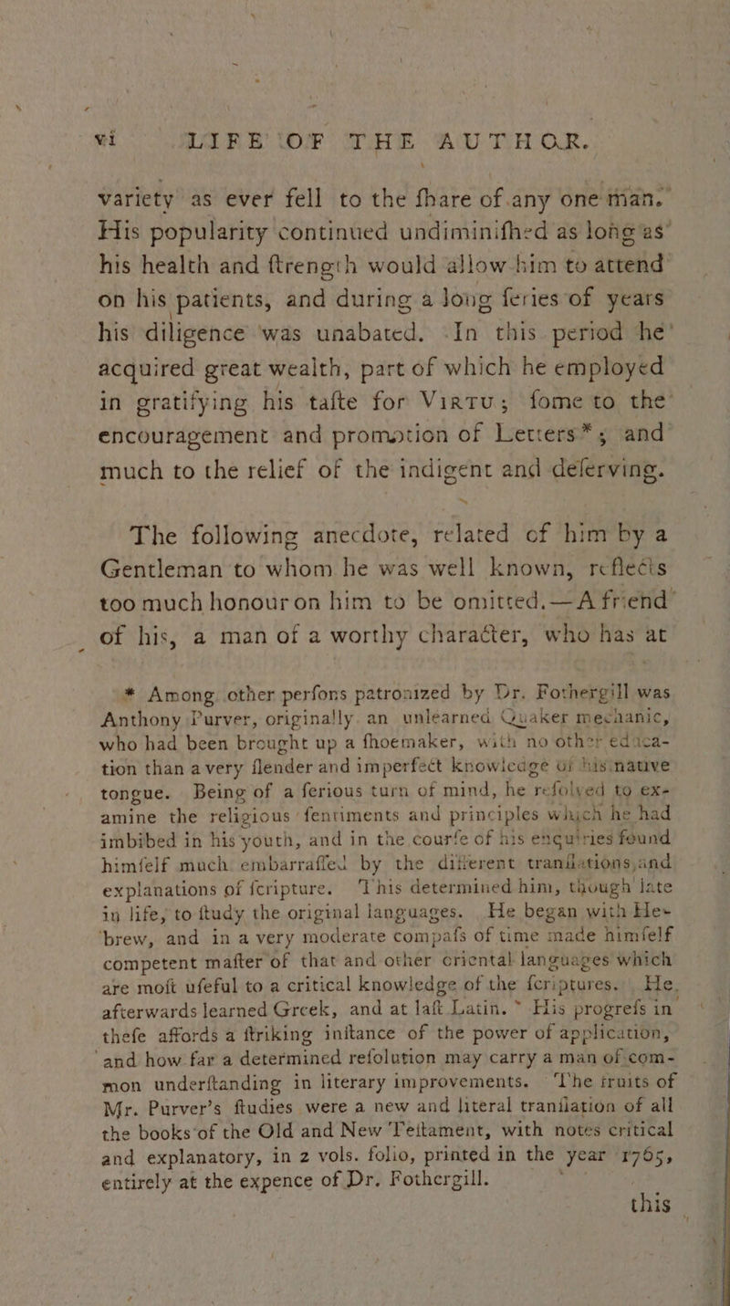 variety as ever fell to the fhare of any one than. His popularity continued undiminifhed as long as’ his health and ftrength would allow him to attend on his patients, and during a Jong feries of years his diligence ‘was unabated. -In this. period he’ acquired great wealth, part of which he employed in gratifying his tafte for Virtu; fome to the’ encouragement and promation of Letters*; and much to the relief of the indigent and delerving. The following anecdote, related of him by a Gentleman to whom he was well known, reflecis of his, a man of a worthy character, who has at * Among other perfons patronized by Dr. Fothergill was Anthony Purver, originally. an unlearned Quaker mechanic, who had been brought up a fhoemaker, with no other educa- tion than avery flender and imperfect knowicage oi his native tongue. Being of a ferious turn of mind, he refolved to ex- amine the relig gious ‘fentiments and pil Deh which he had imbibed in his youth, and in the courfe of his enguiries found himfelf much embarraffel by the diferent traniiations,and explanations of fcripture. ‘This determined him, though late in life, to itudy the original languages. He began with He» ‘brew, and in a very moderate compafs of time made himfelf competent mafter of that and other criental languages which thefe affords a ftriking initance of the power of application, and how fara determined refolution may carry a man of com- mon underftanding in literary improvements. ‘Ihe fruits of Mr. Purver’s ftudies were a new and |iteral trantiation of all the books‘of the Old and New Teitament, with notes critical and explanatory, in 2 vols. folio, printed in the ‘year rGs, entirely at the expence of Dr, Fothergill.