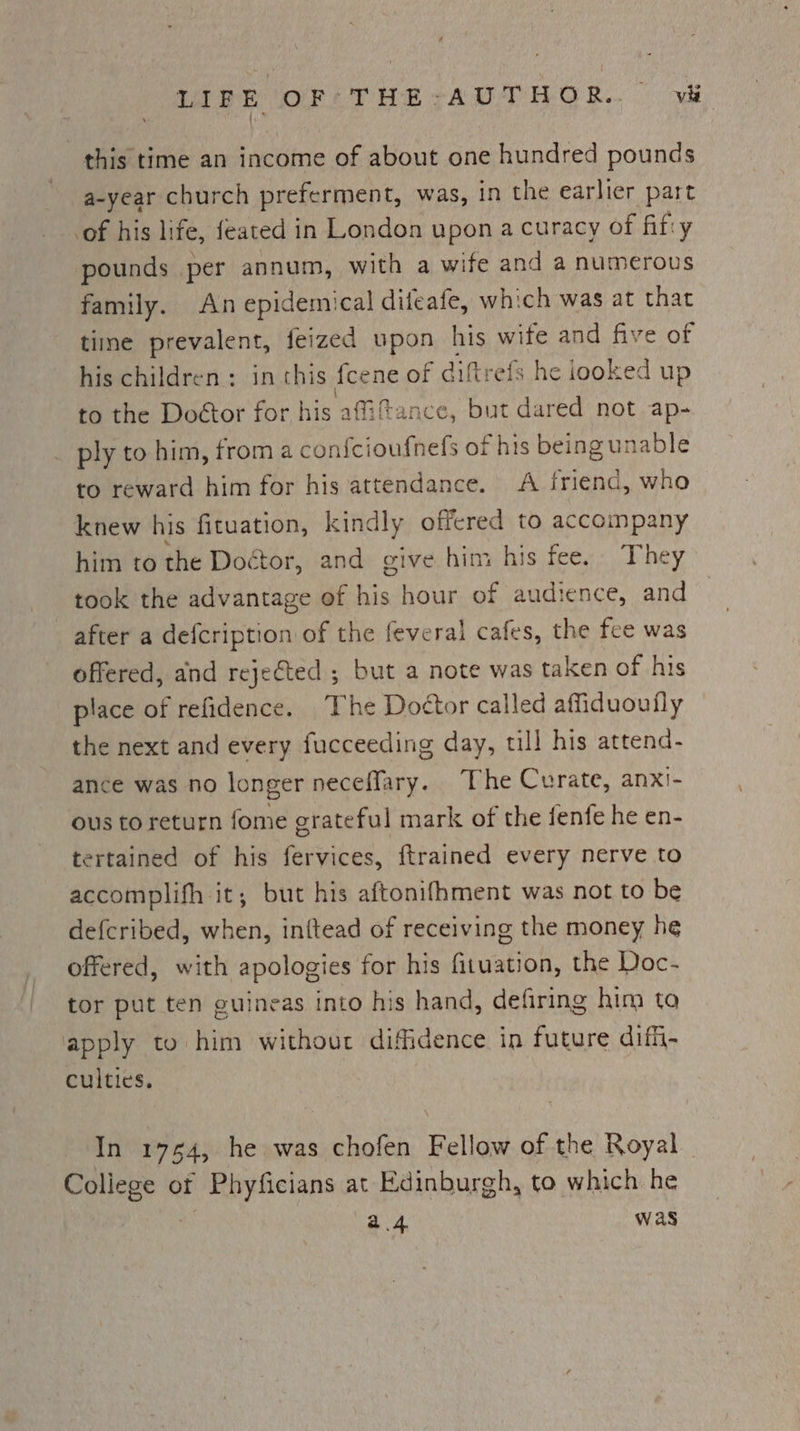 Lil Boks OFATHE -AUTHOR.. wh, this time an income of about one hundred pounds a-year church preferment, was, in the earlier part of his life, feated in London upon a curacy of fifty pounds per annum, with a wife and a numerous family. An epidemical difeafe, which was at that tine prevalent, feized upon, his wife and five of his children: in chis fcene of diftrefs he iooked up to the Doétor for Aig afiftance, but dared not ap- ply to him, from a con{cioufnels of “his being unable to reward him for his attendance. A friend, who knew his fituation, kindly offered to accompany him to the Doctor, and give him his fee. They took the advantage of his hour of audience, and after a defcription of the feveral cafes, the fee was offered, and reje€ted ; but a note was taken of his place of refidence. The Doctor called affiduoutly the next and every fucceeding day, till his attend- ance was no longer neceffary. The Curate, anxi- ous to return fome grateful mark of the fenfe he en- tertained of his fervices, ftrained every nerve to accomplifh it; but his aftonifhment was not to be defcribed, when, inftead of receiving the money he offered, with apologies for his fituation, the Doc- tor put ten guineas into his hand, defiring him to apply to him without diffidence in future diffi- culties. In 19754, he was chofen Fellow of the Royal nape of Phyficians at Edinburgh, to which he a4 was