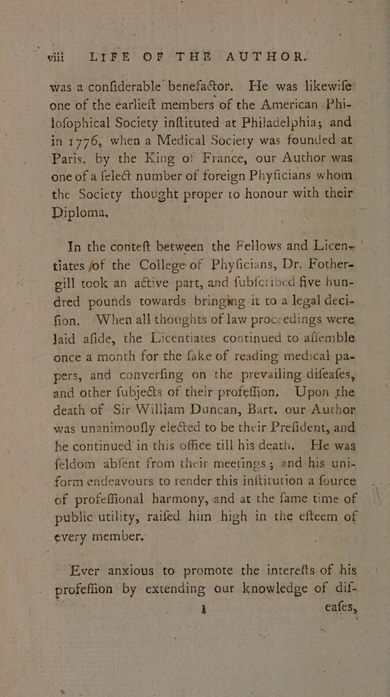 one of the earlieft members of the American -Phi- lofophical Society inftituted at Philadelphia; and in 1776, when a Medical Society was founded at Paris, by the King of France, our Author was one of a feleét number of foreign Phyficians whom Diploma, In the conteft between the Fellows and Licen= tiates fof the College of Phyficians, Dr. Fother- gill took an active part, and fubicribed five hun- fion. ‘When all thoughts of law proceedings were Jaid afide, the Licentiates continued to afiemble once a month for the fake of reading medical pa- pers, and converfing on the prevailing difeafes, and other fubjects of their profeffion. Upon the death of Sir William Duncan, Bart. our Author was unanimoufly elected to be their Prefident, and he continued in this office till his death. He was feldom abfent from their meetings; and his uni- form endeavours to render this inftitution a fource of profeffional harmony, and at the fame time of public utility, raifed him high in the efteem of every member. ; Ever anxious to promote the interefts of his =