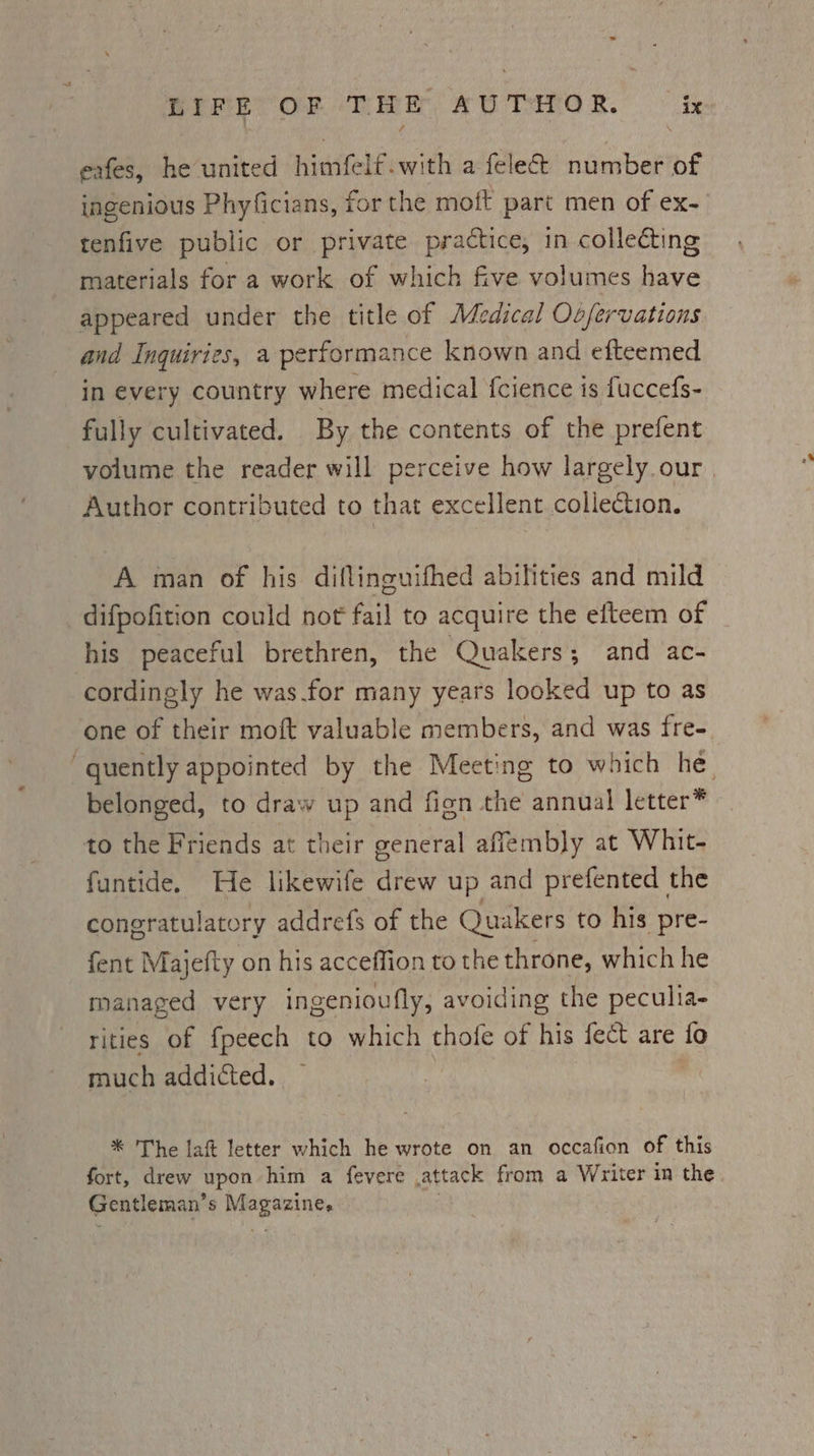 ~ LIPR OF THE AUTHOR. © ix eafes, he united himfelf-with a felect number of ingenious Phyficians, for the moft part men of ex- tenfive public or private practice, in collecting materials for a work of which five volumes have appeared under the title of Medical Oo/ervations and Inquiries, a performance known and efteemed in every country where medical f{cience is fuccefs- fully cultivated. By the contents of the prefent volume the reader will perceive how largely.our | Author contributed to that excellent collection. A man of his diflinguifhed abilities and mild difpofition could not fail to acquire the efteem of his peaceful brethren, the Quakers; and ac- cordingly he was.for many years looked up to as one of their moft valuable members, and was fre- “quently appointed by the Meeting to which he, belonged, to draw up and fign the annual letter* to the Friends at their general affembly at Whit- funtide. He likewife drew up and prefented the congratulatory addrefs of the Quakers to his pre- fent Majefty on his acceffion to the throne, which he managed very ingenioufly, avoiding the peculia- rities of fpeech to which thofe of his fect are fo much addicted. * The lat letter which he wrote on an occafion of this fort, drew upon him a fevere attack from a Writer in the Gentleman’s Magazine.
