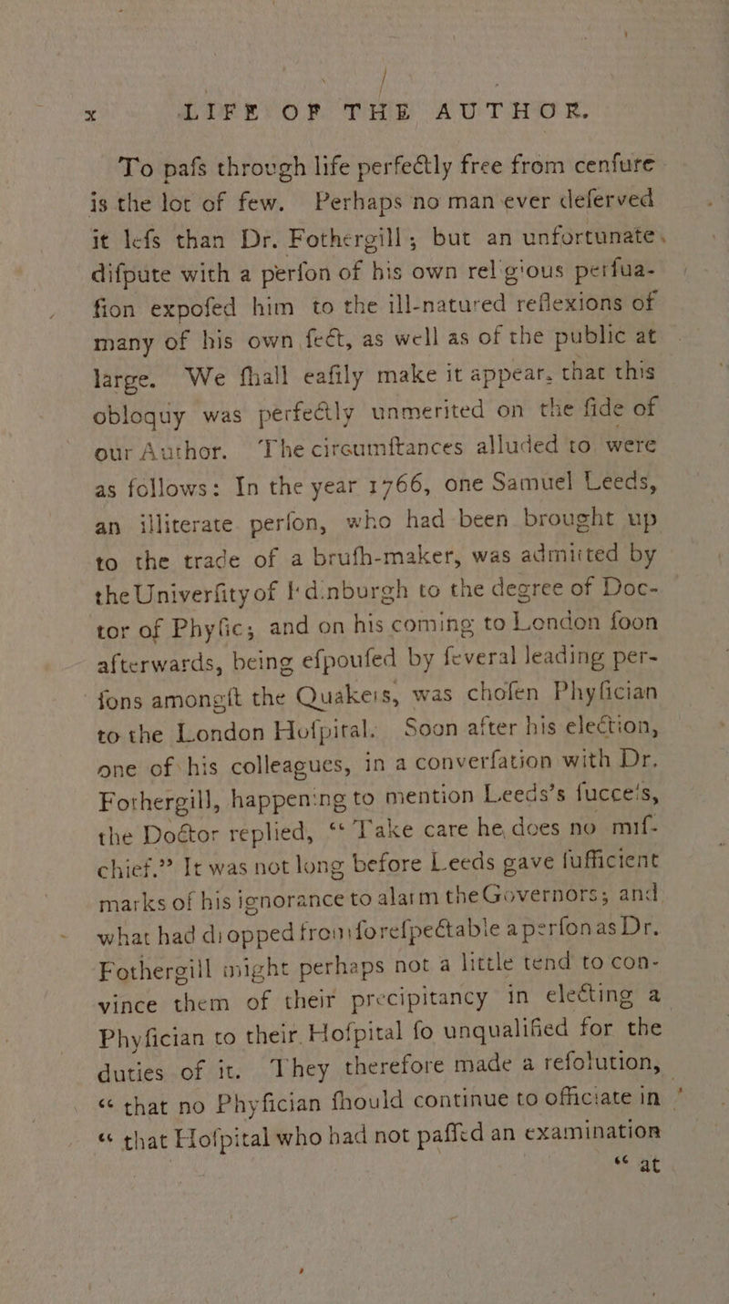‘ / x SP ev OP Te AU THER To pafs through life perfectly free from cenfure is the lot of few. Perhaps no man ever deferved it lefs than Dr. Fothergill,; but an unfortunate. difpute with a perfon of his own rel gious perfua- fion expofed him to the ill-natured reflexions of many of his own fect, as well as of the public at large. We fhall eafily make it appear. that this obloquy was perfectly unmerited on the fide of our Author. The cireumftances alluded to were as follows: In the year 1766, one Samuel Leeds, an illiterate perfon, who had been brought up to the trade of a brufh-maker, was admiited by the Univerfity of I'dinburgh to the degree of Doc- tor of Phyfic, and on his coming to Lendon foon afterwards, being efpoufed by feveral leading per- fons amongft the Quakers, was chofen Phyfician to the London Hofpital: Soon after his election, one of his colleagues, in a converfation with Dr, Fothergill, happening to mention Leeds’s fucceis, the Doétor replied, ‘* Take care he, does no mif- chief.” It was not long before Leeds gave fufficient marks of his ignorance to alarm the Governors; and. what had di cated frou forefpectable a perfonas Dr. Fothergill might perhaps not a little tend to con- vince them of their precipitancy in electing a Phyfician to their. Hofpital fo unqualified for the duties of it. They therefore made a refolution, “that no Phyfician fhould continue to officiate in « that Hotpi tal who had not paffid an examination 6¢é at a