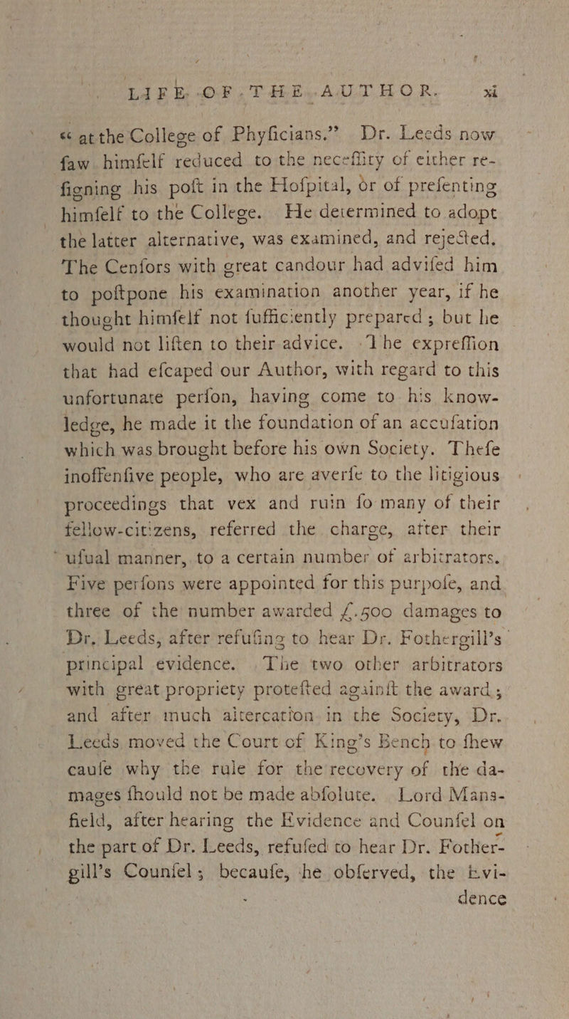LAG Oe Vahey Adit. OR x «« at the College of Phyficians.”” Dr. Leeds now faw himfelf reduced to the necefiity of either re- figning his poft in the Hofpital, or of prefenting himfelf to the College. He determined to adopt the latter alternative, was examined, and rejected. The Cenfors with great candour had advifed him to poftpone his examination another year, if he thought himfelt not fuffic: ently prepared; but he would not liften to their advice. -‘The expreffion that had efcaped our Author, with regard to this unfortunate perfon, having come to his know- ledge, he made it the foundation of an accufation which was brought before his own Society. Thefe inoffenfive people, who are averfe to the litigious proceedings that vex and ruin fo many of their fellow-citizens, referred the charge, atter their ~ufval manner, to a certain number of arbitrators. Five perfons were appointed at this purpole, and three of the number awarded £.500 damages to Dr, Leeds, after refufing to Lien Dr. Fothergill’s principal evidence. . The two other arbitrators with great propriety protefted againit the award; and after much aicercation in the Society, Dr. Leeds moved the Court cf King’s Bench to fhew caule why the rule for the recovery of the da- mages fhould not be made abfolute. Lord Mans- field, after hearing the Evidence and Counfel on the part of Dr. Leeds, refufed to hear Dr. Fother- | gill’s Counfel; becaufe, he obferved, the ivi- | dence