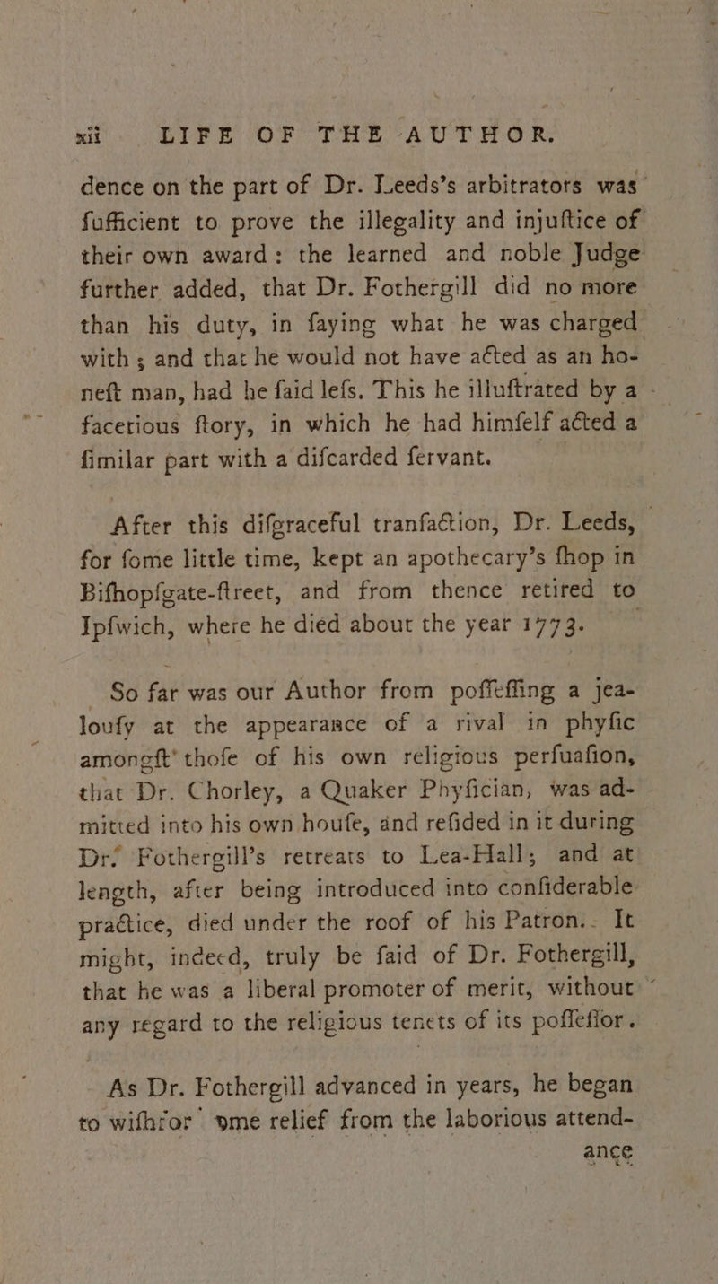 dence on the part of Dr. Ieeds’s arbitrators was’ fuficient to prove the illegality and injuftice of their own award: the learned and noble Judge further added, that Dr. Fothergill did no more than his duty, in faying what he was charged with ; and that he would not have a¢ted as an ho- neft man, had he faid lefs. This he illuftrated by a - facetious ftory, in which he had himfelf acted a fimilar part with a difcarded fervant. After this difgraceful tranfation, Dr. Leeds, — for fome little time, kept an apothecary’s fhop in Bifhopfeate-ftreet, and from thence retired to Ipfwich, where he died about the year 1773. - So far was our Author from poffeffing a Jjea- loufy at the appearance of a rival in phyfic amoneft' thofe of his own religious perfuafion, that Dr. Chorley, a Quaker Phyfician, was ad- mitted into his own houfe, and refided in it during Dr. Fothergill’s retreats to Lea-Hall; and at length, after being introduced into confiderable practice, died under the roof of his Patron.- It might, indeed, truly be faid of Dr. Fothergill, that he was a liberal promoter of merit, without “ any regard to the religious tenets of its poflefior. As Dr. Fothergill advanced in years, he began to wifhror yme relief from the laborious attend- ange