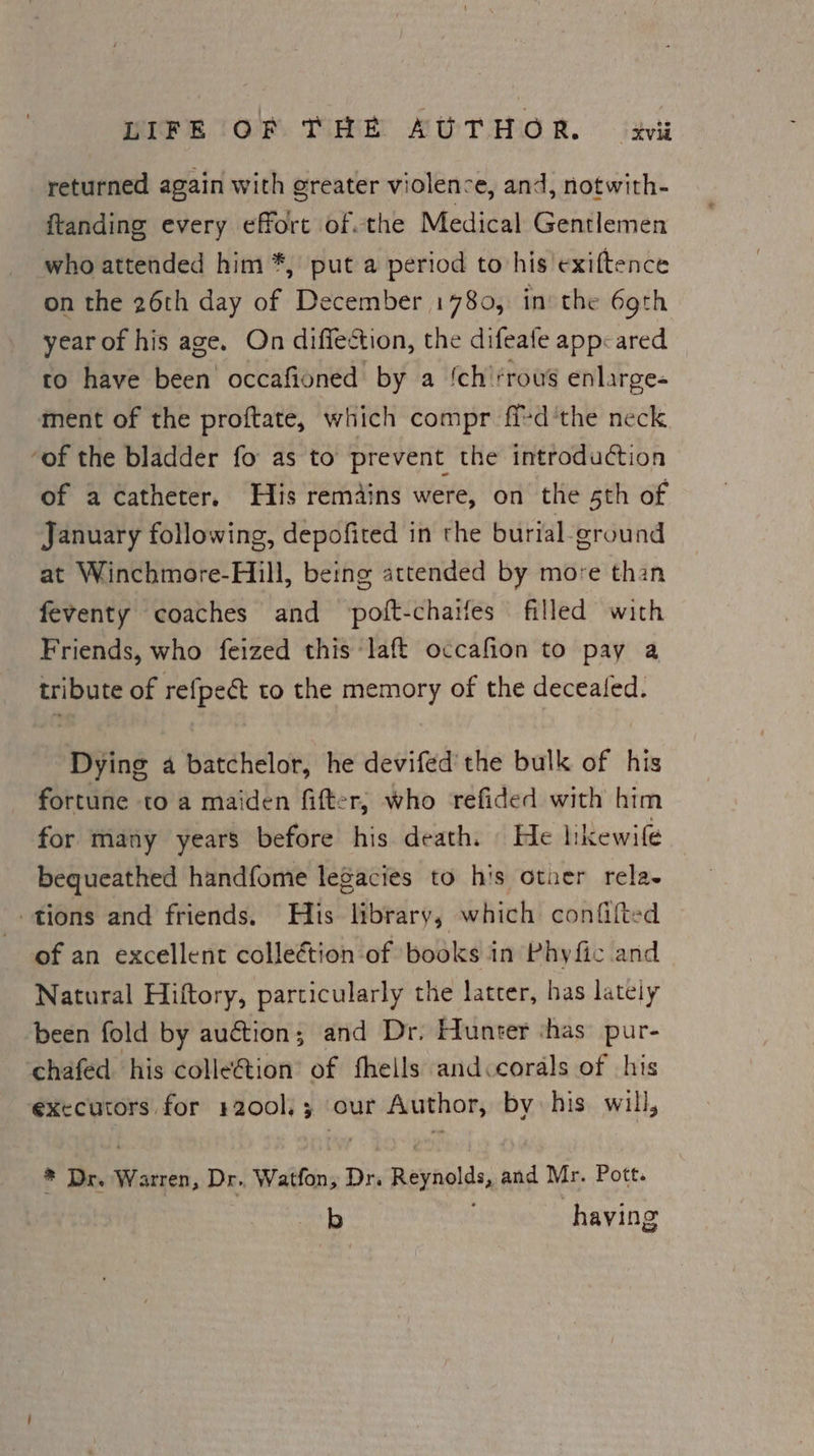 MIFE TORS Tt AUTOR. iti returned again with greater violence, and, notwith- ftanding every effort of.the Medical Gentlemen who attended him *, put a period to his'exiftence on the 26th day of December 1780, in’ the 69th year of his age. On diffection, the difeafe app: ared to have been occafioned by a ‘ch'‘rous enlarge- ment of the proftate, which compr fi-d'the neck ‘of the bladder fo as to prevent the introduction of a catheter. His remains were, on the 5th of January following, depofited in the burial ground at Winchmore-Hill, being attended by more than feventy coaches and poft-chatfes filled with Friends, who feized this ‘laft occafion to pay a tribute of refpeét to the memory of the decealed. Dying a batchelor, he devifed’ the bulk of his fortune to a maiden fitter, who refided with him for many years before his death. He likewile bequeathed handfome legacies to his otner rela. _» tions and friends. His library, which confifted of an excellent colleétion of books in Phyfic and Natural Hiftory, particularly the latcer, has lately been fold by au€tion; and Dr. Hunter shas’ pur- cchafed his colleétion of fheils and corals of his executors for 1200], ; our Author, by his will, * Dr. Warren, Dr. Watfon,; Dr. Reynolds, and Mr. Pott. b having