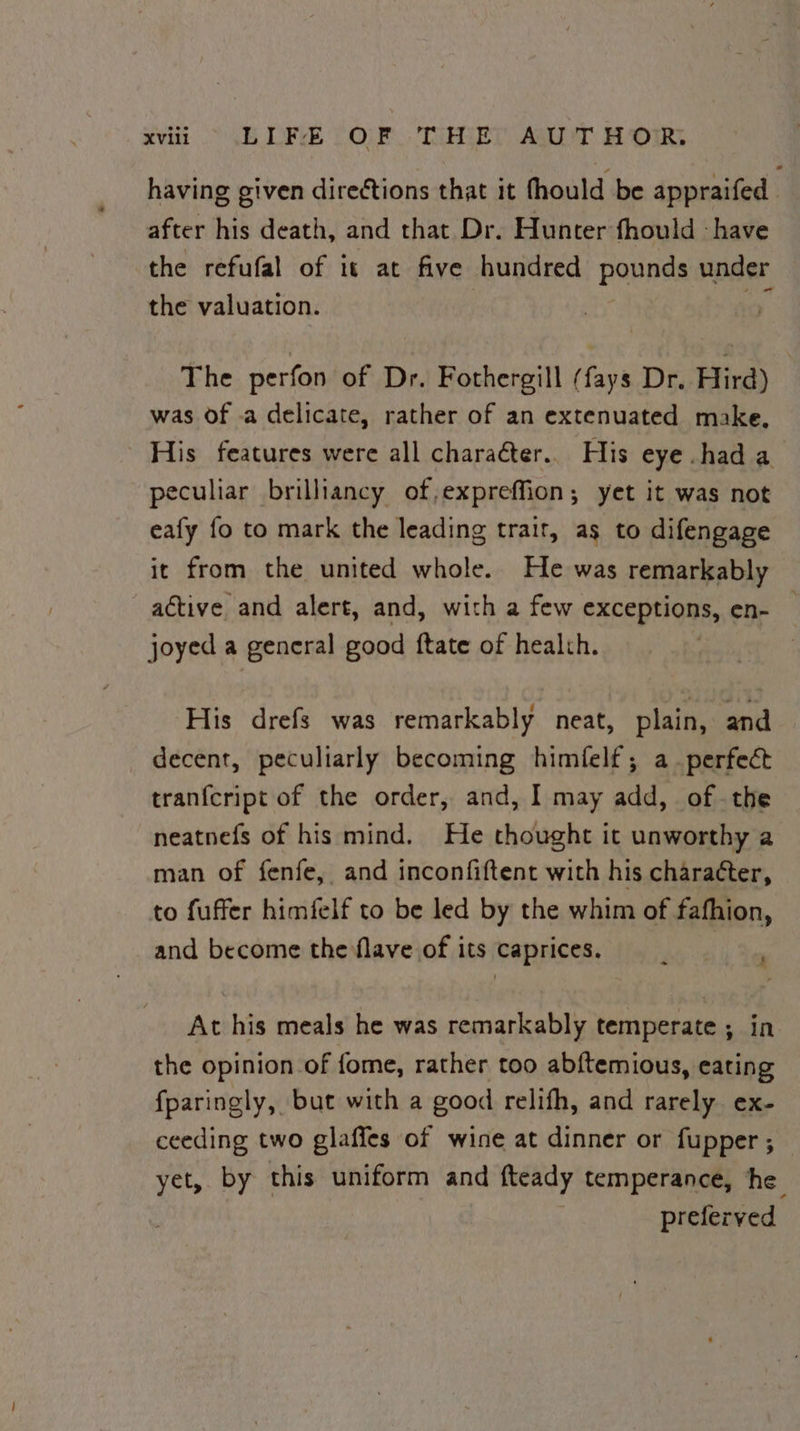 XVill BDF )0O)F TUHGE?, AQT Bo OmrR, having given directions that it fhould be appraifed after his death, and that Dr. Hunter fhould ‘have the refufal of 1 at five hundred pavnes under the valuation. The perfon of Dr. Fothergill (fays Dr. Hird) was of -a delicate, rather of an extenuated make, His features were all charaéter.. His eye had a peculiar brilliancy of,expreffion; yet it was not eafy fo to mark the leading trait, as to difengage it from the united whole. He was remarkably active and alert, and, with a few exceptions, en- joyed a general good {tate of healch. His drefs was remarkably neat, plain, and decent, peculiarly becoming himfelf; a perfect tranfcript of the order, and, I may add, of the neatnefs of his mind. He thought it unworthy a man of fenfe, and inconfiftent with his character, to fuffer himfelf to be led by the whim of fafhion, and become the flave of its caprices. At his meals he was remarkably temperate ; in the opinion of fome, rather too abftemious, eating fparingly, but with a good relifh, and rarely ex- ceeding two glaffes of wine at dinner or fupper ; yet, by this uniform and fteady temperance, he preferved