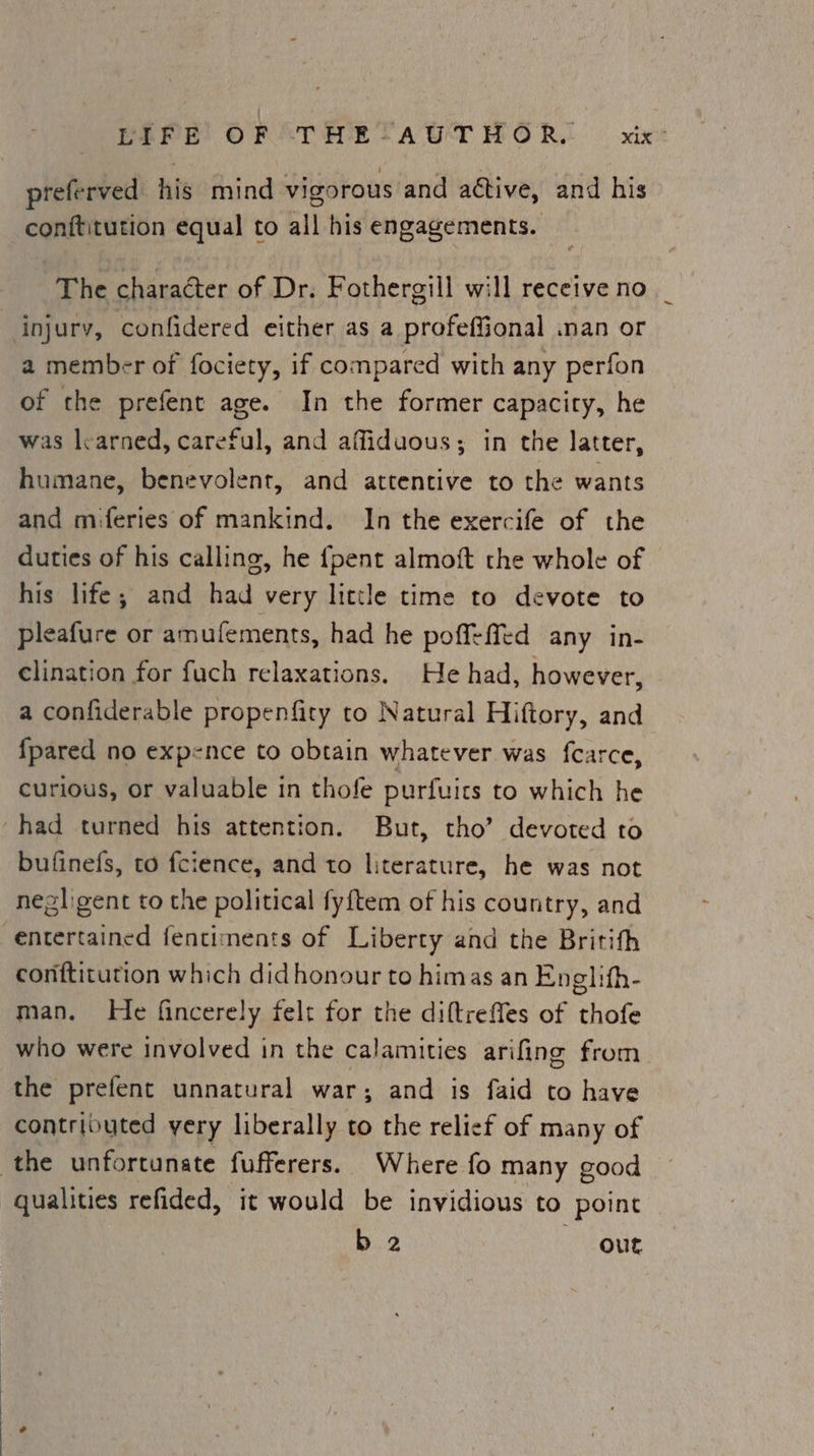preferved his mind vigorous and active, and his conititution equal to all his engagements. The character of Dr. Fothergill will receive no injury, confidered either as a profeffional nan or a member of fociety, if compared with any perfon of the prefent age. In the former capacity, he was learned, careful, and affiduous; in the latter, humane, benevolent, and attentive to the wants and miferies of mankind. In the exercife of the duties of his calling, he {pent almoft the whole of his life; and had very little time to devote to pleafure or amufements, had he poffeffed any in- clination for fuch relaxations. He had, however, a confiderable propenfity to Natural Hiftory, and {pared no expence to obtain whatever was fcarce, curious, or valuable in thofe purfuits to which he had turned his attention. But, tho’ devoted to bufinefs, to fcience, and to literature, he was not negligent to the political fyftem of his country, and entertained fentiments of Liberty and the Britith conftitution which didhonour to himas an Englith- man. He fincerely felt for the diftrefles of thofe who were involved in the calamities arifing from the prefent unnatural war; and is faid to have contributed very liberally to the relief of many of the unfortunate fufferers. Where fo many good qualities refided, it would be invidious to point b.2 out
