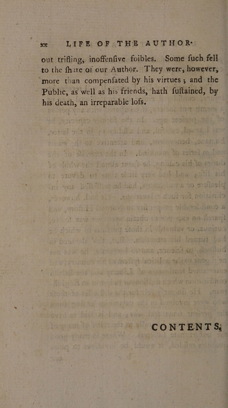 out trifling, inoffenfive foibles. Some fuch fell to the fhare of our Author. They were, however, “more than compenfated by his virtues; and the Public, as well as his friends, ‘hath fuitained, by his death, an in irreparable lofs. CONTENTS