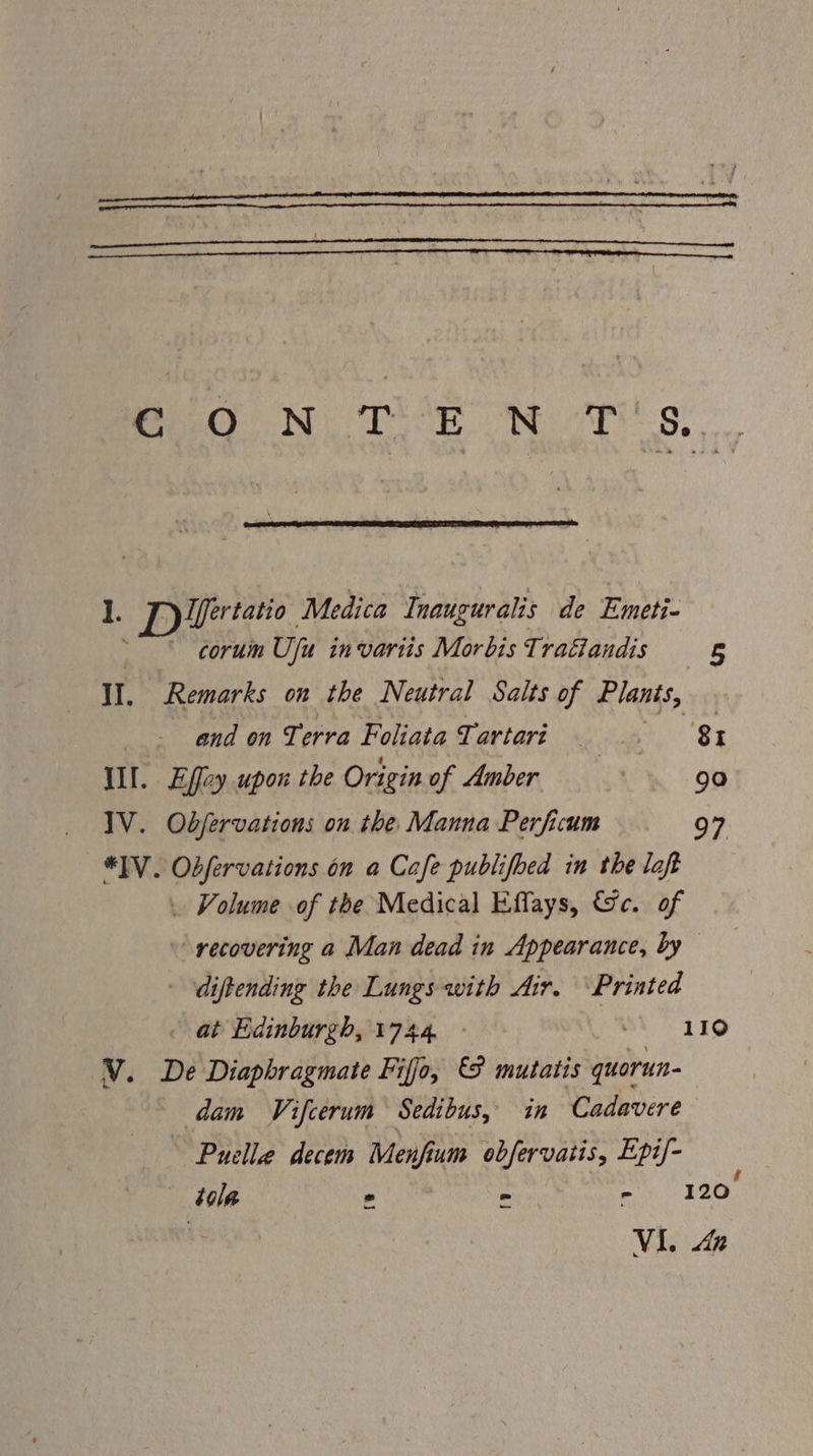 Beg N TE ON Ar s. 1. DI tatio Medica Tnauguralis de Emeti- coruin Uj in variis Morbis Tratiandis 5 Il. Remarks on the Neutral Salts of Plants, and on Terra Foliata Tartari a Sy III. Effey upon the Origin of Amber uae 90 IV. Odfervations on the Manna Perficum 97 *]V. Obfervations on a Cafe publifoed in the loft . Volume of the Medical Effays, &amp;c. of ~ recovering a Man dead in Appearance, by - diftending the Lungs with Air. ‘Printed at Edinburgh, 1744. | 110 V. De Diaphragmate Fiffo, mutatis quorun- dam Vifcerum Sedibus, in Cadavere Puella decem Menfium obfervatis, Epi/- tole ° = - 120