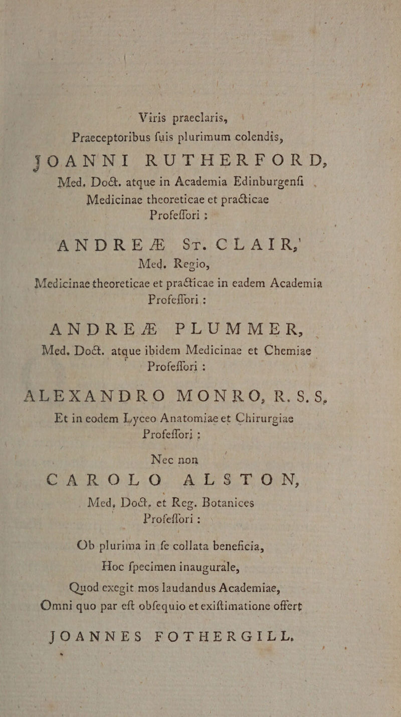 Viris praeclaris, Praeceptoribus fuis plurimum colendis, JOANNI RUTHERFORD, Med. Do&. atque in Academia Edinburgenfi . Medicinae theoreticae et practicae Profeffori : mon LR: AL Sr CAT RY Med. Regio, Medicinae theoreticae et pra€ticae in eadem Academia Profeflori : ANDREA PLUMMER, Med. Do&. atque ibidem Medicinae et Chemiae Profeflori : ALEXANDRO MONRO, R.S.S, Et ineodem Lyceo Anatomiae et Chirurgiae Profeffor} ; | Nec non CAROLOQ ALSTON, Med, Doct. et Reg. Botanices Profeflori : Ob plurima in fe collata beneficia, Hoc fpecimen inaugurale, Quod exegit mos laudandus Academiae, Omni quo par eft obfequio et exiftimatione offert JOANNES FOTHERGILL,
