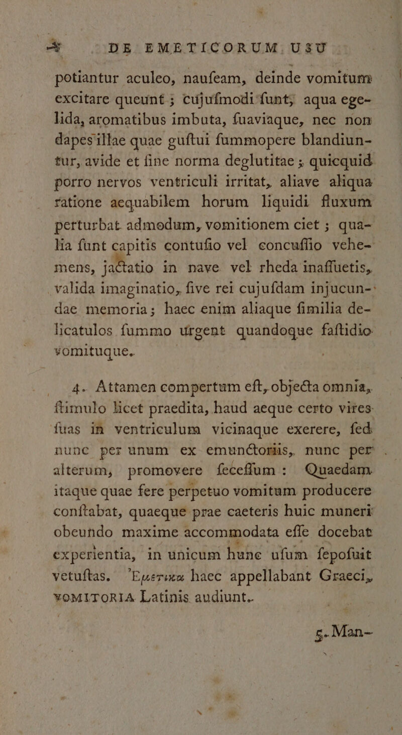 potiantur aculeo, naufeam, deinde vomitum excitare queunt ; cujufmodi‘funt, aqua ege-~ lida, aromatibus imbuta, fuaviaque, nec non dapesillae quae guftui fummopere blandiun- tur, avide et fine norma deglutitae ; quicquid porro nervos ventriculi irritat, aliave aliqua ratione aequabilem horum liquidi fluxum perturbat. admodum, vomitionem ciet ; qua- lia {unt capitis contufio vel concuflio vehe- mens, jactatio in nave vel rheda inaffuetis, valida imaginatio, five rei cujufdam injucun-: dae memoria; haec enim aliaque fimilia de- licatulos fummo urgent quandoque faftidio vomituque. 4. Attamen compertum eft, objecta omnia,. ftimulo licet praedita, haud aeque certo vires: fuas in ventriculum vicinaque exerere, fed nune per unum ex emunctoriis, nunc per alterum, promevere feceflum: Quaedam itaque quae fere perpetuo vomitum producere conftabat, quaeque prae caeteris huic munert obeundo maxime accommodata efle docebat experientia, in unicum hune ufum fepofuit vetuftas. ‘Euersxe haec appellabant Graeci, ¥YOMLITORIA Latinis audiunt. g. Man—