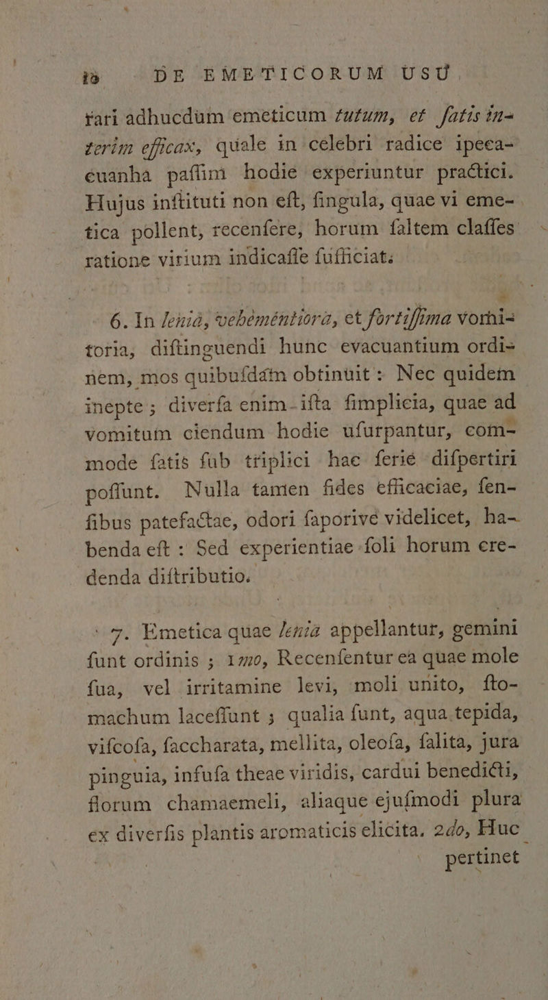 rari adhucdum emeticum futum, et fatis ina ferim efficax, quale in ceélebri radice ipeca- éuanha paflim hodie experiuntur practici. Hujus inftituti non eft, fingula, quae vi eme-. tica pollent, recenfere, horum faltem claffes ratione virium indicafle fufficiat. % 6. In lenid, vebeméntiora, et fortifima Vvorni= toria, diftinguendi hunc evacuantium ordi= nem, mos quibufddm obtinuit : Nec quidem inepte ; diverfa enim -ifta fimplicia, quae ad vomitum ciendum hodie ufurpantur, com- mode fatis fub tfiplici hae ferse difpertiri poffunt. Nulla tamen fides efficaciae, fen- fibus patefactae, odori faporive videlicet, ha- benda eft : Sed experientiae foli horum ere- denda diftributio. 7, Emetica quae /enia appellantur, gemini funt ordinis ; 170, Recenfentur ea quae mole fua, vel irritamine levi, moli unito, fto- machum laceffunt ; qualia funt, aqua tepida, vifcofa, faccharata, mellita, oleofa, falita, jura pinguia, infufa theae viridis, cardui benedi@i, florum chamaemeli, aliaque ejufmodi plura ex diverfis plantis aromaticis elicita. 2¢0, Huc_ pertinet