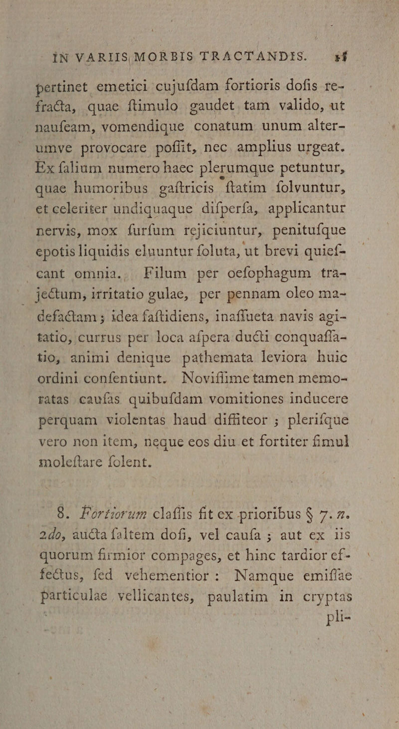 pertinet emetici cujufdam fortioris dofis re- fracta, quae ftimulo gaudet tam valido, ut naufeam, vomendique conatum unum alter- umye provocare poflit, nec amplius urgeat. Ex falium numero haec plerumque petuntur, quae humoribus_ gaftricis “ftatim folvuntur, et celeriter undiquaque difperfa, applicantur nervis, mox furfum rejiciuntur, penitufque epotis liquidis eluuntur foluta, ut brevi quief- cant emnia.. Filum per oefophagum tra- jectum, itritatio gulae, per pennam oleo ma~ defactam ; idea faftidiens, inafiueta navis agi- tatio, currus per loca afpera ducti conquafia- tio, animi denique pathemata leviora huic ordini confentiunt. Noviffime tamen memo- ratas caufas quibufdam vomitiones inducere perquam violentas haud diffiteor ; plerifque vero non item, neque eos diu et fortiter imul moleftare folent. | 8. Fortiorum claffis fit ex prioribus § 7.7 2do, aucta faltem dofi, vel caufa ; aut ex iis quorum firmior compages, et hinc tardior ef- fectus, fed vehementior : Namque emifiae Toit alae vellicantes, paulatim in cryptas en