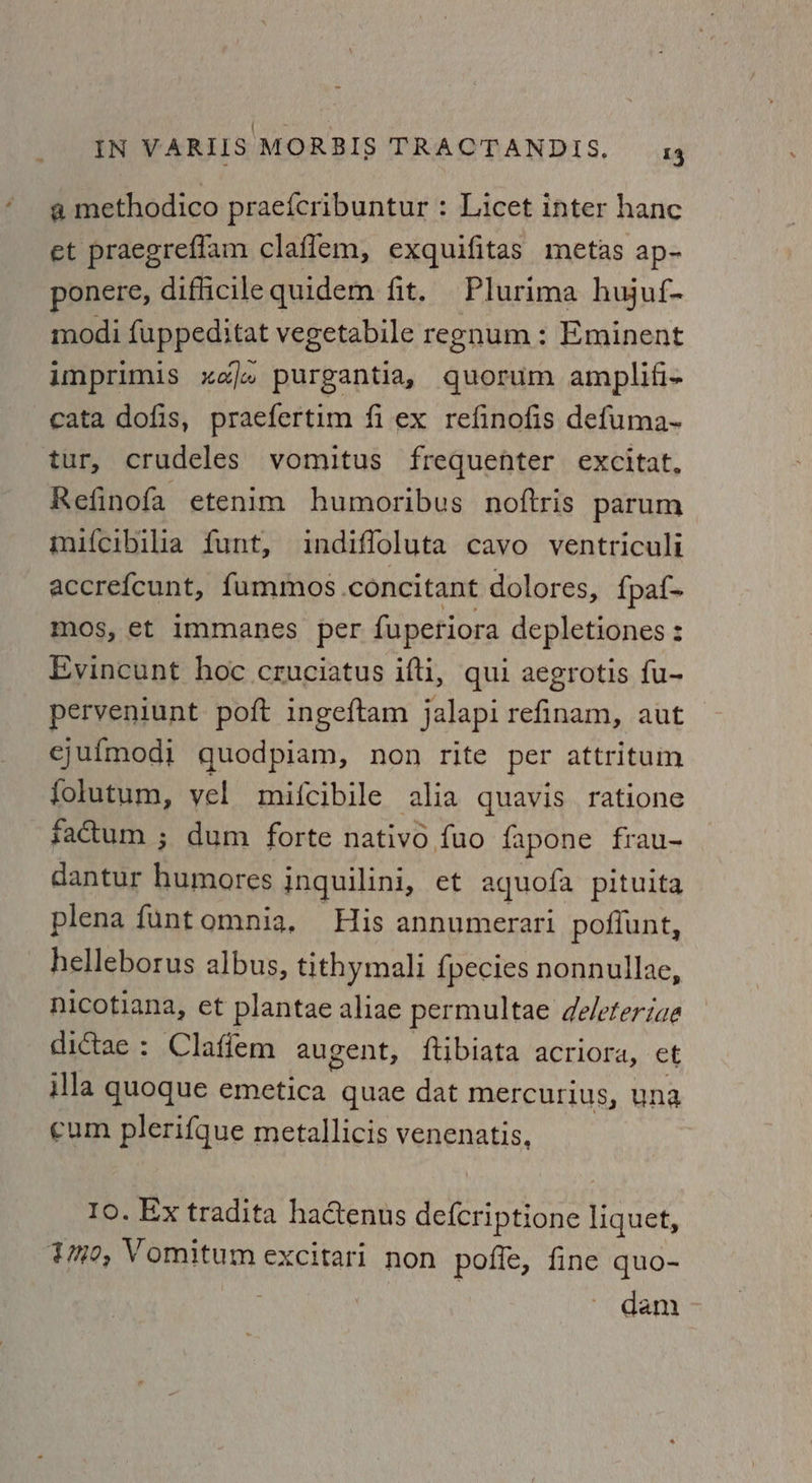 rial IN VARIIS MORBIS TRACTANDIS, 14 a methodico praefcribuntur : Licet inter hanc et praegreflam claflem, exquifitas metas ap- ponere, difficilequidem fit. Plurima hujuf- modi fuppeditat vegetabile regnum: Eminent imprimis xele purgantia, quorum amplifi- cata dofis, praefertim fi ex refinofis defuma- tur, crudeles vomitus frequenter excitat, Refinofa etenim humoribus noftris parum mifcibilia funt, indiffoluta cavo ventriculi accrefcunt, fummos. concitant dolores, {pa{- mos, et immanes per fupetiora depletiones : Evincunt hoe cruciatus ifti, qui aegrotis fu- perveniunt poft ingeftam jalapirefinam, aut ejufmodi quodpiam, non rite per attritum folutum, vel mifcibile alia quavis ratione factum ; dum forte nativo fuo fapone frau- dantur humores inguilini, et aquofa pituita plena funtomnia, His annumerari poffunt, helleborus albus, tithymali {pecies nonnullae, nicotiana, et plantae aliae permultae deleteriae dictae : Claffem augent, {tibiata acriora, et illa quoque emetica quae dat mercurius, una cum plerifque metallicis venenatis, Io. Ex tradita hactenus defcriptione lene tmo, Vomitum excitari non poffe, fine quo- ~ dam