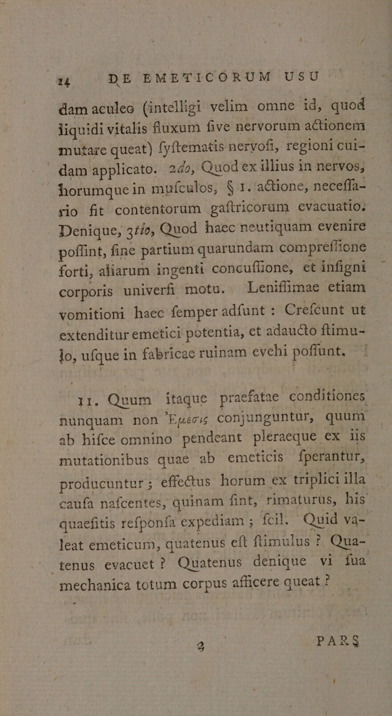 dam aculeo (intelligi velim omne id, quod liqu: idi vitalis fluxum five nervorum actionem mutare queat) fyftematis neryofi, regioni cui- dam applicato. odo, Quod ex illius in nervos, — horumque i in mufculos, § 1. actione, necefla- cio fit contentorum gaftricorum evacuatio. Denique, 3¢70, Quod haec neutiquam evenire poflint, fine partium quarundam comprefitone forti, aliarum ingenti concuflione, et infigni corporis univerfi motu. Leniffimae etiam vomitioni haec femper adfunt : Crefcunt ut extenditur emetici potentia, et adaucto ftimu- lo, ufque i in fabricae ruinam evehi poffunt. TI. Quum itaque praefatae conditiones nunquam non Epmeoss conjunguntur, quum ab hifce omnino pendeant pleraeque ex us mutationibus quae ab emeticis fperantur, producuntur; effeétus horum ex triplici illa caufa nafcentes, quinam fint, rimaturus, his quaefitis refponia expediam ; 010i. Quid va-— leat emeticum, quatenus eft fimulus ! Qua- : tenus evacuet ? Quatenus denique vi fua mechanica totum corpus afficere queat ? | - us a°, am ro £2