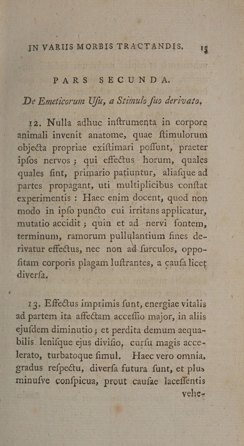 PARS SECUNDA. De Emeticorum Ufu, a Stimulo [uo derivata, 12. Nulla adhuc inftrumenta in corpore animali invenit anatome, quae ftimulorum objecta propriae exiftimari poffunt, practer ipfos nervos ; qui effectus horum, quales quales fint, primario patiuntur, aliafque ad partes propagant, uti multiplicibus conftat. experimentis : Haec enim docent, quod non modo in ipfo puncto cui irritans applicatur, mutatio accidit ; quin et ad nervi fontem, terminum, ramorum pullylantium fines de- rivatur effectus, nec non gates. oppo- fitam corporis plagam luftrantes, a caufa licet diverfa. iy, | 13, Effectus imprimis funt, energiae vitalis ad partem ita affectam acceflio major, in aliis ejufdem diminutio ; et perdita demum aequa- bilis. lenifque ejus divifio, curfu magis acce- lerato, turbatoque fimul. Haec vero omnia, gradus refpectu, diverfa futura funt, et plus minufve confpicua, prout caufae laceffentis shines > vehe-