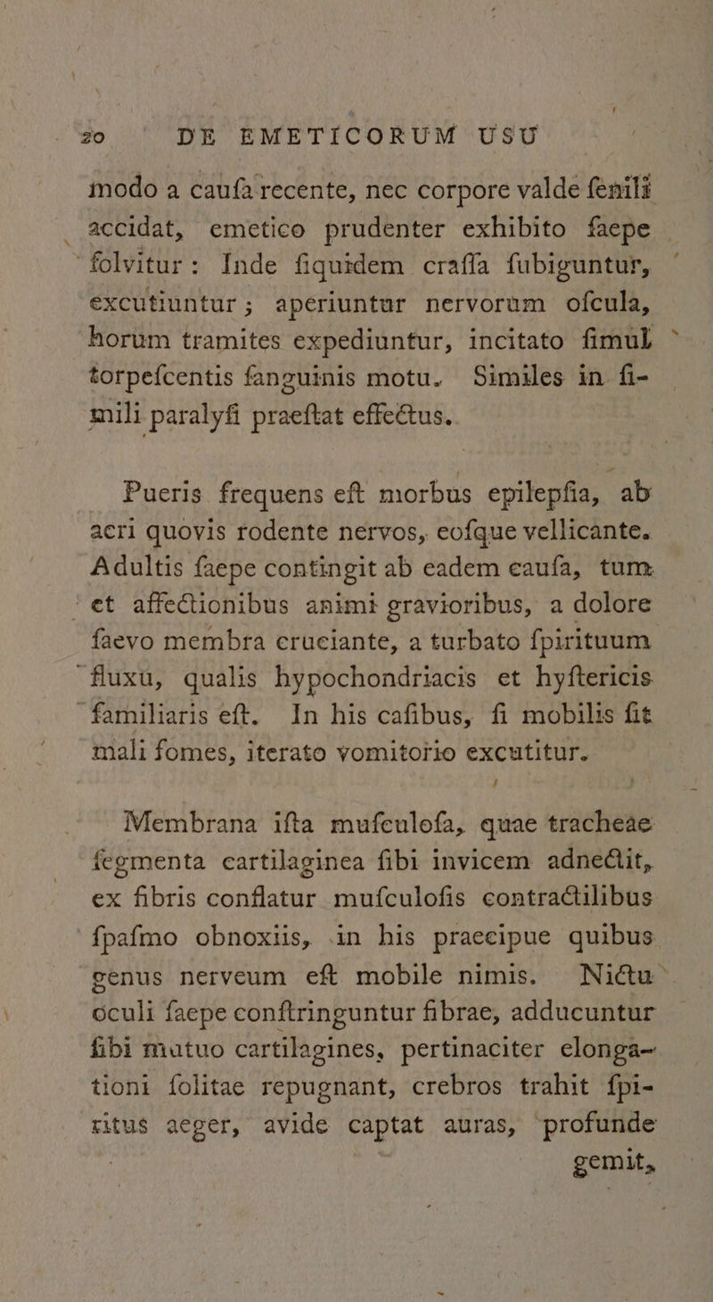 modo a caufa recente, nec corpore valde fenili accidat, emetico prudenter exhibito faepe “folvitur: Inde fiquidem craffa fubiguntur, excutiuntur; aperiuntur nervorum ofcula, horum tramites expediuntur, incitato fimul > torpefcentis fanguinis motu. Simules in fi- mili paralyfi praeftat effectus. Pueris frequens eft morbus epilepfia, ab acti quovis rodente nervos,. eofque vellicante. Adultis faepe contingit ab eadem eaufa, tum ’ et affectionibus animi gravioribus, a dolore faevo membra erueiante, a turbato fpirituum fluxu, qualis hypochondriacis et hyftericis ‘familiaris eft. In his cafibus, fi mobilis fit mali fomes, iterato vomitorio excutitur. Membrana ifta mufeulofa, quae tracheae fegmenta cartilaginea fibi invicem adneCtit, ex fibris conflatur mufculofis contraCtilibus fpafmo obnoxiis, .in his praecipue quibus genus nerveum eft mobile nimis. Nidctu’ oculi faepe conftringuntur fibrae, adducuntur fibi mutuo cartilagines, pertinaciter elonga~ tioni folitae repugnant, crebros trahit fpi- ritus aeger, avide captat auras, ~profunde gemit,