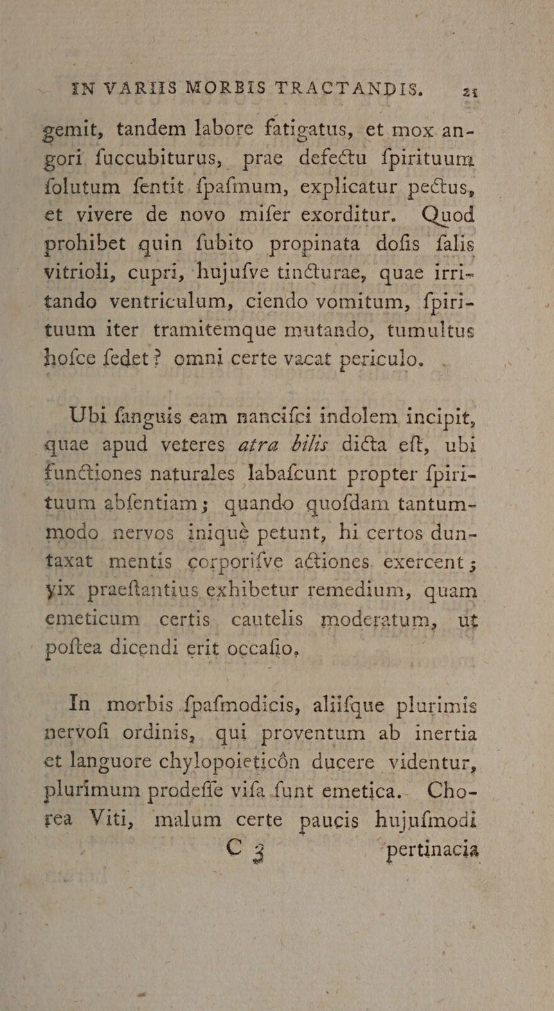 gemit, tandem labore fatigatus, et mox.an- gorl fuccubiturus, prae defectu {pirituum folutum fentit {pafmum, explicatur pectus, et vivere de novo mifer exorditur. Quod prohibet quin fubito propinata dofis falis vitrioli, cupri, hujufve tincturae, quae irri- tando ventriculum, ciendo vomitum, {piri- tuum iter tramitemque mutando, tumultus hofce fedet? omni certe vacat periculo. Ubi fanguis eam nancifci indolem, incipit, quae apud veteres atra dilis dicta eft, ubi functiones naturales Jabafcunt propter fpiri- tuum abfentiam ; quando quofdam tantum- modo neryos iniqué penne, hi certos dun- taxat mentis corporifve actiones. exercent ; yix praeftantius exhibetur remedium, quam emeticum certis cautelis modera atum, ut poftea dicendi erit occafio, In morbis {pafmodicis, aliifque plurimis nervofi ordinis, qui proyentum ab inertia et languore chylopoieticén ducere videntur, plurimum prodefie vifa funt emetica.. Cho- rea Viti, malum certe paucis hujnfmodi | Spee ‘pertinacia