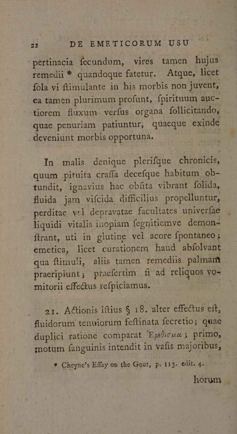 ‘pertinacia fecundum, vires tamen hujus remedii * quandoque fatetur. Atque, licet fola vi ftimulante in his morbis non juvent, ea tamen plurimum profunt, fpirituum auc- tiorem fluxum. verfus organa_ follicitando, quae penuriam patiuntur, quaeque exinde deveniunt morbis opportuna. In malis denique plerifque chronicis, quum pituita crafla decefque habitum ob- tundit, ignavius hac obita vibrant folida, fluida jam vifcida difficilius propelluntur, perditae vel depravatae facultates univerfae liquidi vitalis inopiam fegnitiemve demon- {trant, uti in glutine vel acore fpontaneo ; emetica, licet curationem haud abfolvant qua ftimuli, alus tamen remediis palmam pracripiunt ; praefertim fi ad reliquos yO= mitorii effectus refpiciamus. | a1. Attionis iftius § 18. alter effectus eft, fluidorum tenviorum feftinata fecretio; quae duplici ratione comparat ‘Epedicua 3 primo, motum fanguinis intendit in vafis majoribus, * Cheyne’s Effay on the Gout, p. 113. edit, 4. | horum |