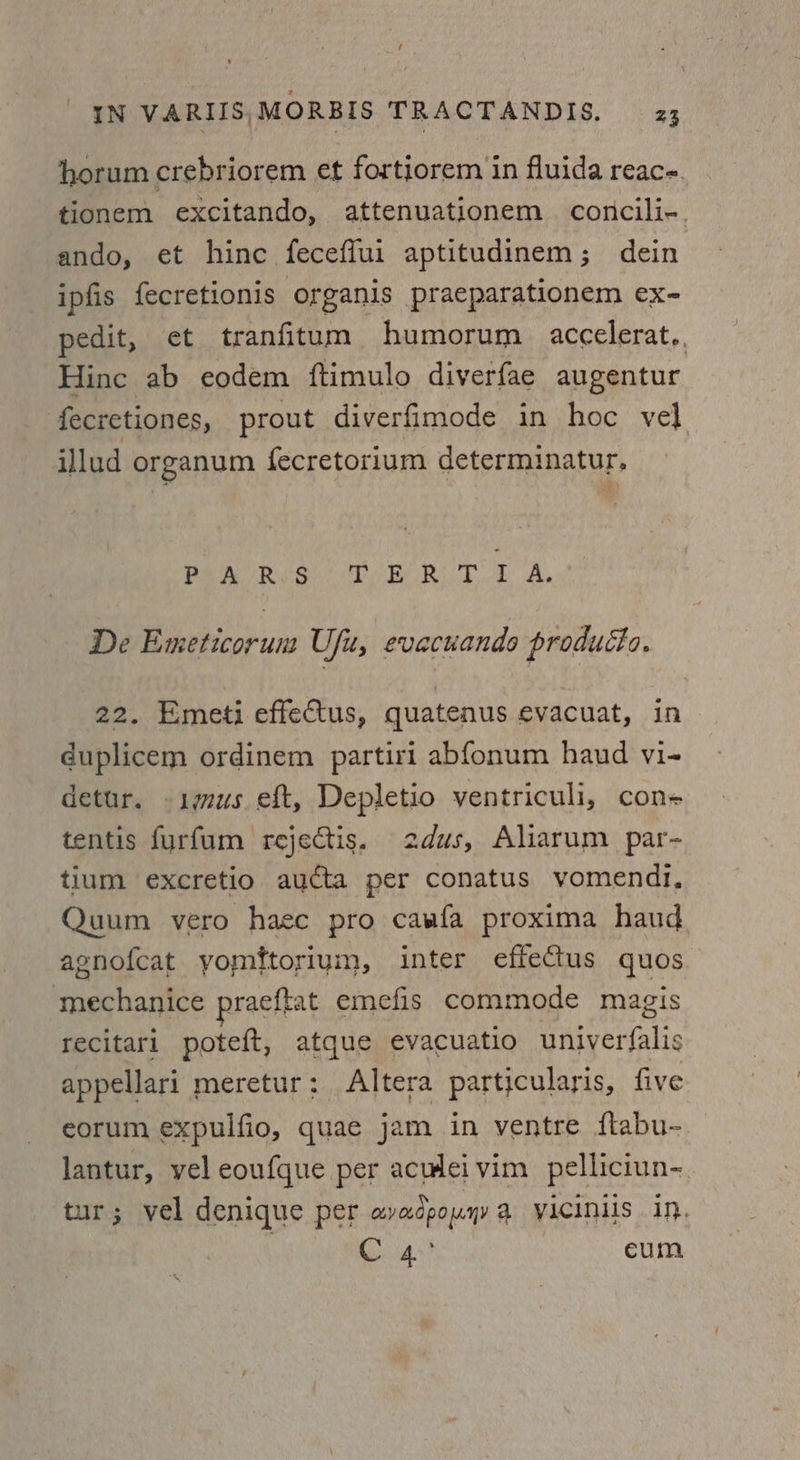 Ul IN VARIIS,MORBIS TRACTANDIS, 23 horum crebriorem et fortiorem in fluida reace. tionem excitando, attenuationem conicili-. ando, et hinc feceflui aptitudinem; dein ipfis fecretionis organis praeparationem ex- pedit, et tranfitum humorum accelerat.. Hinc ab eodem ftimulo diverfae augentur fecretiones, prout diverfimode in hoc vel]. illud organum fecretor1um determinatur, Peo R tee cet Be Rilo A De Emeticorum Ufu, evacuando producto. 22. Emeti effectus, quatenus evacuat, in duplicem ordinem partiri abfonum haud vi- detur. igus eft, Depletio ventriculi, con+ tentis furfum rejectis. 2dus, Aliarum par- tium excretio aucta per conatus vomendi, Quum vero haec pro cawfa proxima haud agnofcat yomftoriuym, inter effectus quos mechanice praeftat emefis commode magis recitari poteft, atque evacuatio univerfalis appellari meretur: Altera partjcularis, five eorum expulfio, quae jam in ventre ftabu- lantur, vel eoufque per acwlei vim pelliciun- tur; vel denique per avadpouyy a viICINis in, eat eum