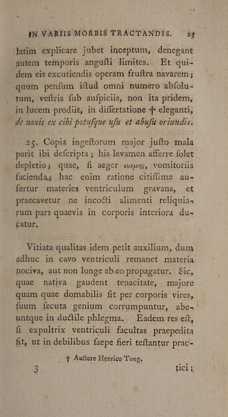 ed | IN VARIIS MORBIS TRACTANDIS. — 29 Jatim explicare jubet inceptum,. denegant autem temporis angufti limites. Et qui- dem eis excutiendis operam fruftra navarem ; gquum penfum iftud omni numero abfolu- tum, veftris fub aufpiciis, non ita pridem, in lucem prodiit, in differtatione 7 eleganti, de noxis ex cibi potufyue uf et abufit oriundis. 25, Copia ingeftorum major jufto mala parit ibi defcripta ; his levamen afferre folet depletio; quae, fi aeger evewyc, vomitoriis facienda; hac enim ratione citiflime au- fertur miateries ventriculum gravans, et praecavetur ne incocti alimenti reliquia- rum pars quaevis in corporis interiora du- catur, . Vitiata qualitas idem petit auxilium, dum adhuc in cavo ventriculi remanet. materia nociva, aut non longe ab.eo propagatur. Sic, quae nativa gaudent tenacitate, majore quam quae domabilis fit per corporis vires, fuum fecuta genium corrumpuntur, abe~' untque in dudtile phlegma. Eadem res eft, fi expultrix ventriculi facultas praepedita fit, ut in debilibus faepe fieri teftantur prac- _ F Auore Henrico Tong, ICL §. Rd