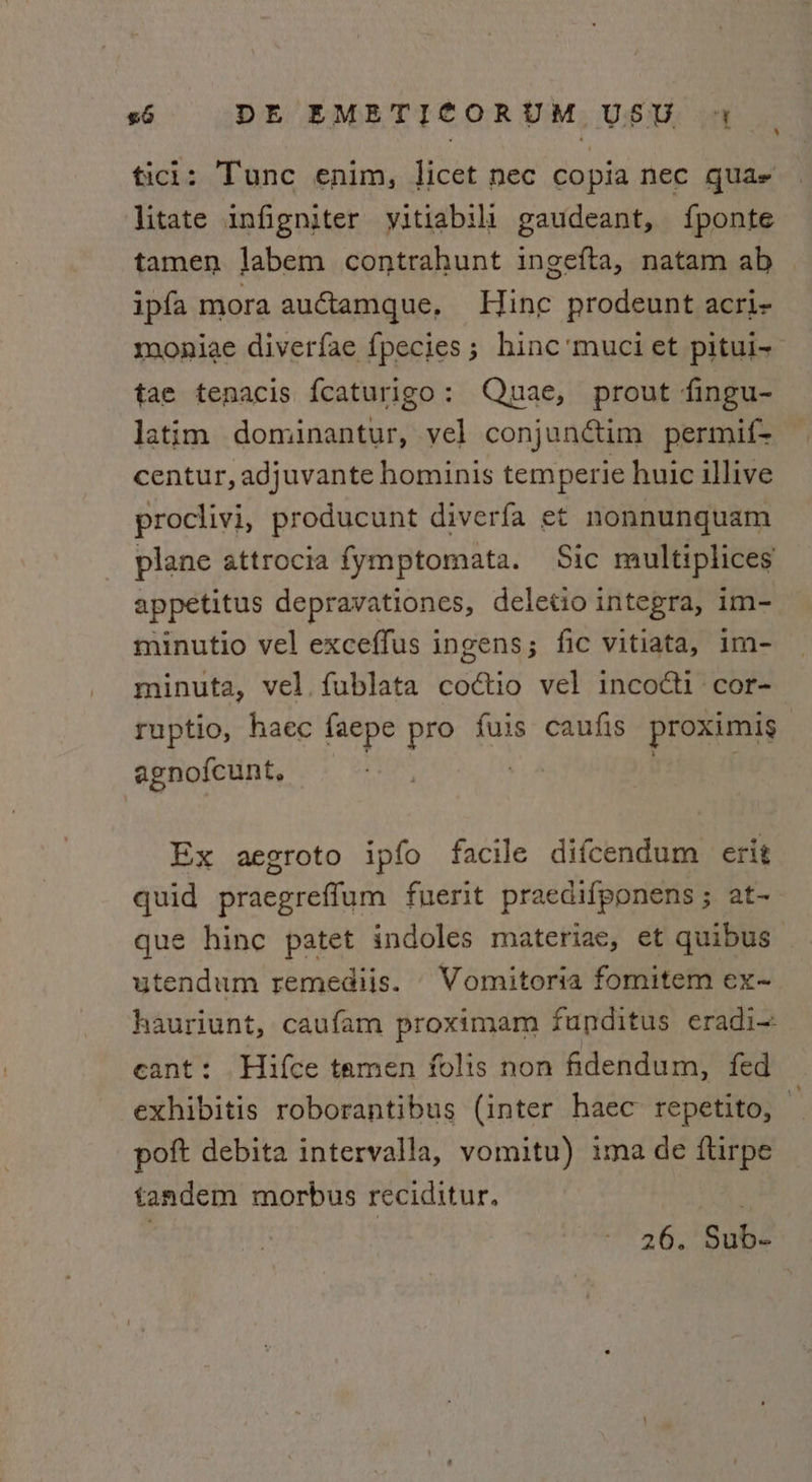 tici: Tunc enim, licet nec copia nec quae litate infigniter yitiabili gaudeant, {ponte tamen Jabem contrahunt ingefta, natam ab ipfa mora auétamque, Hine prodeunt acri- moniae diverfae fpecies; hinc'’muci et pitui- tae tenacis fcaturigo: Quae, prout fingu- latim dominantur, vel conjunctim permif- centur, adjuvante hominis temperie huic illive proclivi, producunt diverfa et nonnunquam plane attrocia fymptomata. Sic multiplices appetitus depravationes, deletio integra, im- minutio vel exceffus ingens; fic vitiata, im- minuta, vel. fublata codctio vel incoéti cor- ruptio, haec faepe pro fuis caufis proximis agno{cunt, Ex aegroto ipfo facile difcendum erit quid praegreffum fuerit praedifponens; at- que hinc patet indoles materiae, et quibus _ utendum remediis. Vomitoria fomitem ex-~ hauriunt, caufam proximam funditus eradi- eant: Hifce tamen folis non fidendum, fed exhibitis roborantibus (inter haec repetito, poft debita intervalla, vomitu) ima de ftirpe tandem morbus reciditur. ym