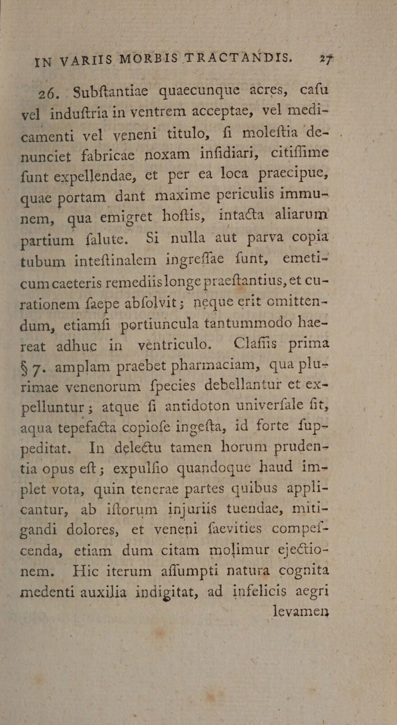 26. Subftantiae quaecunque acres, cafu vel induftria in ventrem acceptae, vel medi- camenti vel yeneni titulo, fi moleftia de- nunciet fabricae noxam infidiari, citifiime funt expellendae, et per ea loca praecipue, quae portam dant maxime periculis immu- nem, qua emigret hoftis, intacta aliarum partium falute. Si nulla aut parva copia tubum inteftinalem ingreffae funt, emeti- cum caeteris remediislonge praeftantius, et cu- rationem faepe abfolvit; neque erit omitten- dum, etiamfi portiuncula tantummodo hae- reat adhuc in ventriculo. Clafiis prima § 7. amplam praebet pharmaciam, qua plu- rimae venenorum fpecies debellantur et ex- pelluntur ; atque fi antidoton univerfale fit, aqua tepefacta copiofe ingefta, id forte fup- peditat. In dele€&tu tamen horum pruden- tia opus eft ; expullio quandogue haud im- plet vota, quin tenerae partes quibus appli- cantur, ab iftorum injurlis tuendae, miti- gandi dolores, et veneni {aevities compei- cenda, etiam dum citam molimur ejectio- nem. Hic iterum affumpti natura cognita medenti auxilia indigitat, ad infelicis aegri levamen