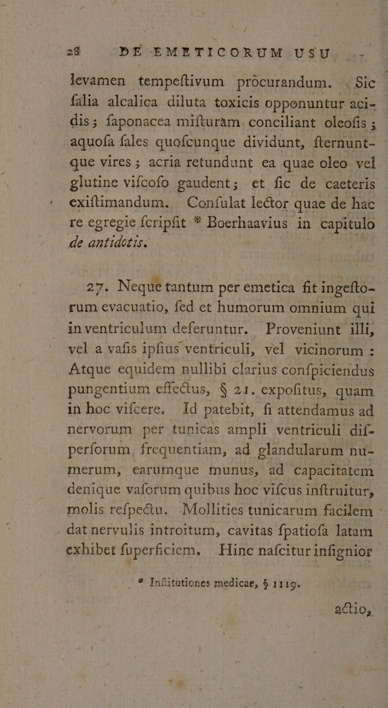 levamen tempeftivum procurandum. . Sic falia alcalica diluta toxicis opponuntur aci= dis; faponacea mifturam, conciliant oleofis ; aquofa fales quofcunque dividunt, fternunt- _ que vires ; acria retundunt ea quae oleo vel. glutine vifcofo gaudent; et fic de caeteris exiftimandum. Confulat lector quae de hac re egregie icripfit * Boerhaavius in capitulo de antidotis. 2'7. Neque tantum per emetica fit ingefto~ rum evacuatio, fed et humorum omnium qui inventriculum deferuntur. Proveniunt illi, vel a vafis ipfius ventriculi, vel vicinorum : Atque equidem nullibi clarius con{piciendus pungentium effcctus, § 21. expofitus, quam in hoc vifcere. Id patebit, fi attendamus ad nervorum per tunicas ampli ventriculi dif- perforum frequentiam, ad glandularum nu- merum, earumque munus, ad capacitatem denique vaforum quibus hoc vifcus inftruitur, molis refpectu. Mollities tunicarum facilem - . datnervulis introitum, cavitas fpatiofa latam exhibet fuperficiem. Hine nafcitur infignior _ * Infiitutiones medicae, §.1319. acti Qs