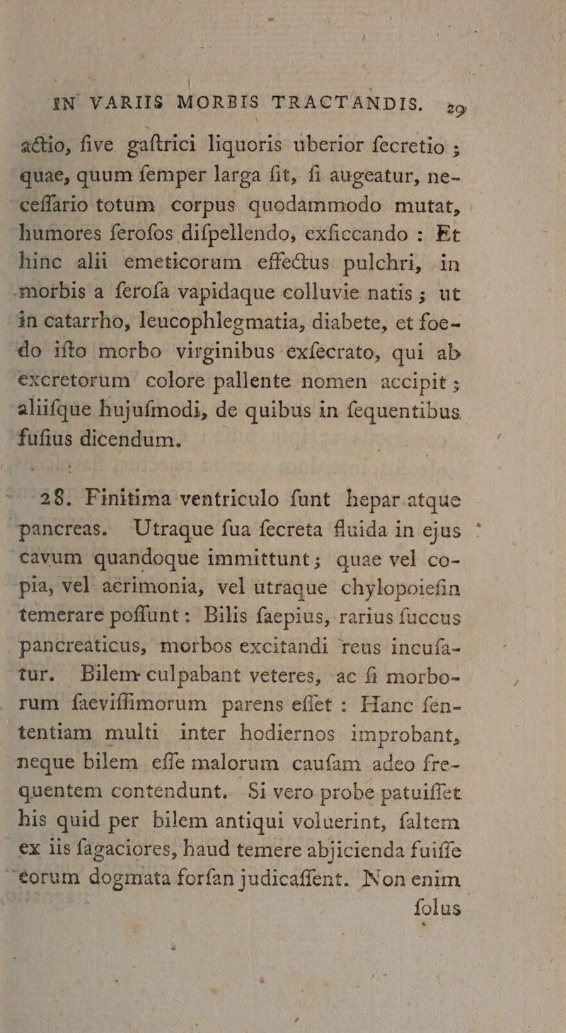 actio, five gaftrici liquoris uberior fecretio ; quae, quum femper larga fit, fi augeatur, ne- ceflario totum corpus quodammodo mutat, -humores ferofos difpellendo, exficcando : Et hine alii emeticoruam effectus pulchri, in -‘morbis a ferofa vapidaque colluvie natis ; ut in catarrho, leucophlegmatia, diabete, et foe- do ifto morbo virginibus exfecrato, qui ab excretorum colore pallente nomen accipit ; aliifque hujufmodi, de quibus in fequentibus fufius dicendum. 2§. Finitima ventriculo funt hepar.atque pancreas. Utraque fua fecreta fiuida in ejus ‘cavum quandoque immittunt ; quae vel co- ‘pia, vel acrimonia, vel utraque chylopoiefin temerare poflunt: Bilis faepius, rarius fuccus pancreaticus, morbos excitandi reus incufa- tur. Bilem-culpabant veteres, ac f morbo- rum faeviflimorum parens effet : Hanc fen- tentiam multi inter hodiernos improbant, neque bilem effe malorum caufam adeo fre- quentem contendunt. Si vero probe patuiffet his quid per bilem antiqui voluerint, faltem ex ls fagaciores, haud temere abjicienda fuiffe ~sorum dogmata forfan judicaffent. Non enim : folus