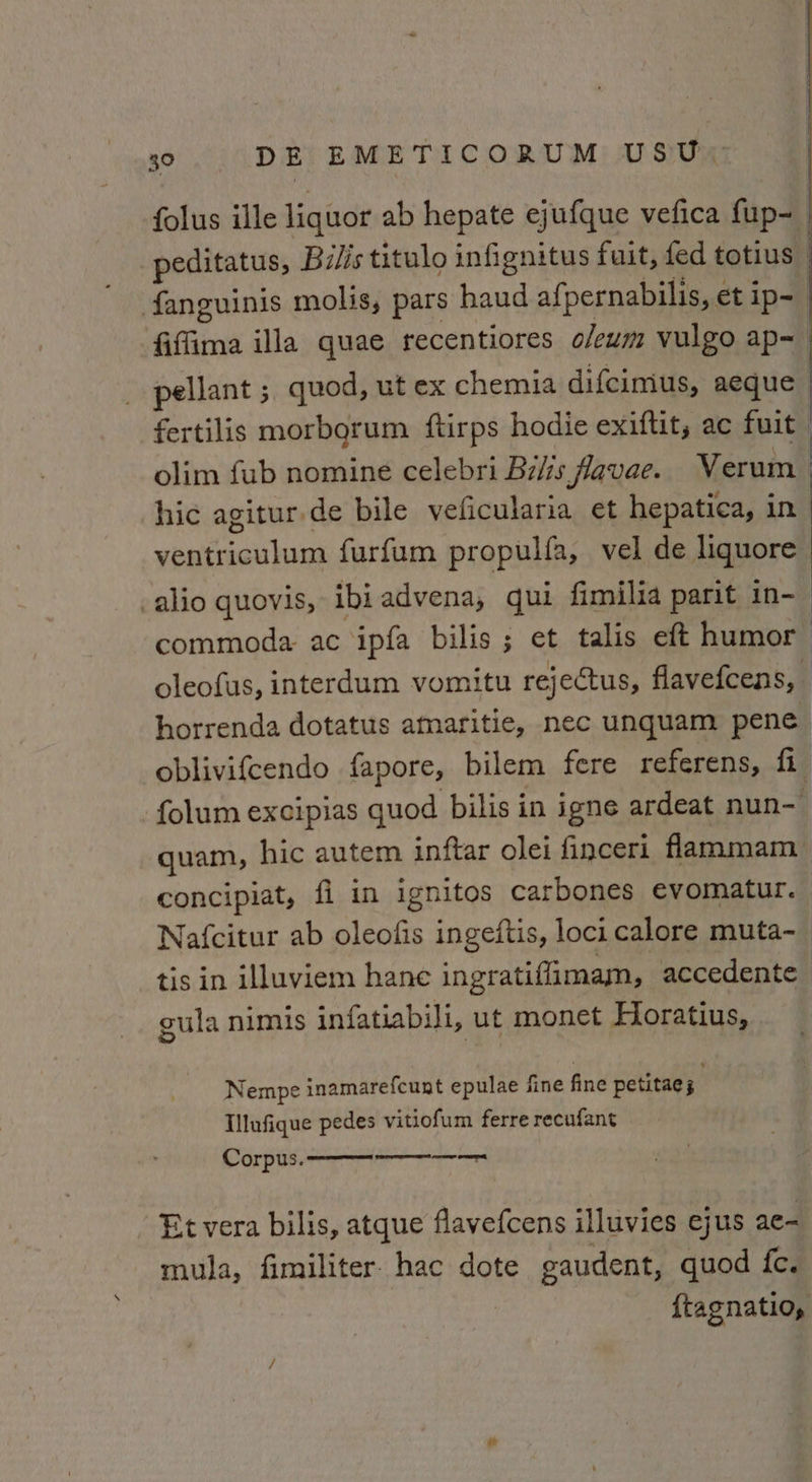 folus ille liquor ab hepate ejufque vefica fup- peditatus, Bilis titulo infignitus fuit, fed totius fanguinis molis, pars haud afpernabilis, et ip= fiffima illa quae recentiores oleum vulgo ap~— pellant ; quod, ut ex chemia difcimus, aeque fertilis morborum ftirps hodie exiftit, ac fuit | olim fub nomine celebri Bilis favae. Verum | hic agitur.de bile veficularia et hepatica, in ventriculum furfum propulfa, vel de liquore -alio quovis, ibiadvena, qui fimilia parit in-— commoda ac ipfa bilis ; et talis eft humor oleofus, interdum vomitu rejectus, flavefcens, horrenda dotatus amaritie, nec unquam pene oblivifcendo fapore, bilem fere referens, fi folum excipias quod bilis in igne ardeat nun- quam, hic autem inftar olei finceri flammam concipiat, fi in ignitos carbones evomatur. Nafcitur ab oleofis ingeftis, loci calore muta-~ tis in illuviem hane ingratiffimam, accedente gula nimis infatiabili, ut monet Horatius, Nempe inamarefcunt epulae fine fine petitaes Illufique pedes vitiofum ferre recufant Et vera bilis, atque flavefcens illuvies ejus ae- mula, fimiliter. hac dote gaudent, quod fe. | ftagnatio,