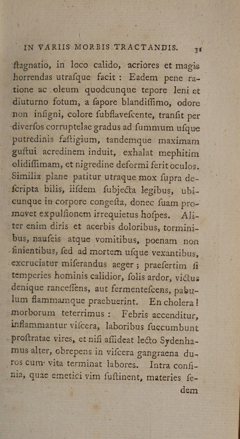 ‘ftagnatio, in loco calido, acriores et magis . horrendas utrafque facit: Eadem pene ra- tione ac oleum quodcunque tepore leni et diuturno fotum, a fapore blandiffimo, odore non infigni, colore fubflavefcente, tranfit per ‘diverfos corruptelae gradus ad fummum ufque putredinis faftigium, tandemque maximam guftui acredinem induit, exhalat mephitim olidiflimam, et nigredine deformi ferit oculos. Sumilia plane patitur utraque mox fupra de- ‘Acripta bilis, iifdem fubjecta legibus, ubi- _eunque in corpore congefta, donec fuam pro- movet expulfionem irrequietus hofpes. Ali- ‘ter enim diris et acerbis doloribus, tormini- bus, naufeis atque vomitibus, poenam non -fanientibus, fed ad mortem ufque vexantibus, excruciatur miferandus aeger ; praefertim {7 temperies hominis calidior, folis ardor, viGtus denique ranceffens, aut fermentefcens, pabu- dum flammamque praebuerint. Encholerz! morborum teterrimus: Febris accenditur, inflammantur vifcera, laboribus fuecumbunt . proftratae vires, et nifi aflideat lecto Sydenha- mus alter, obrepens in vifcera gangraena du- Tos curv vita terminat labores. Intra confi- hia, quae emetici vim fuftinent, materies {e- dem