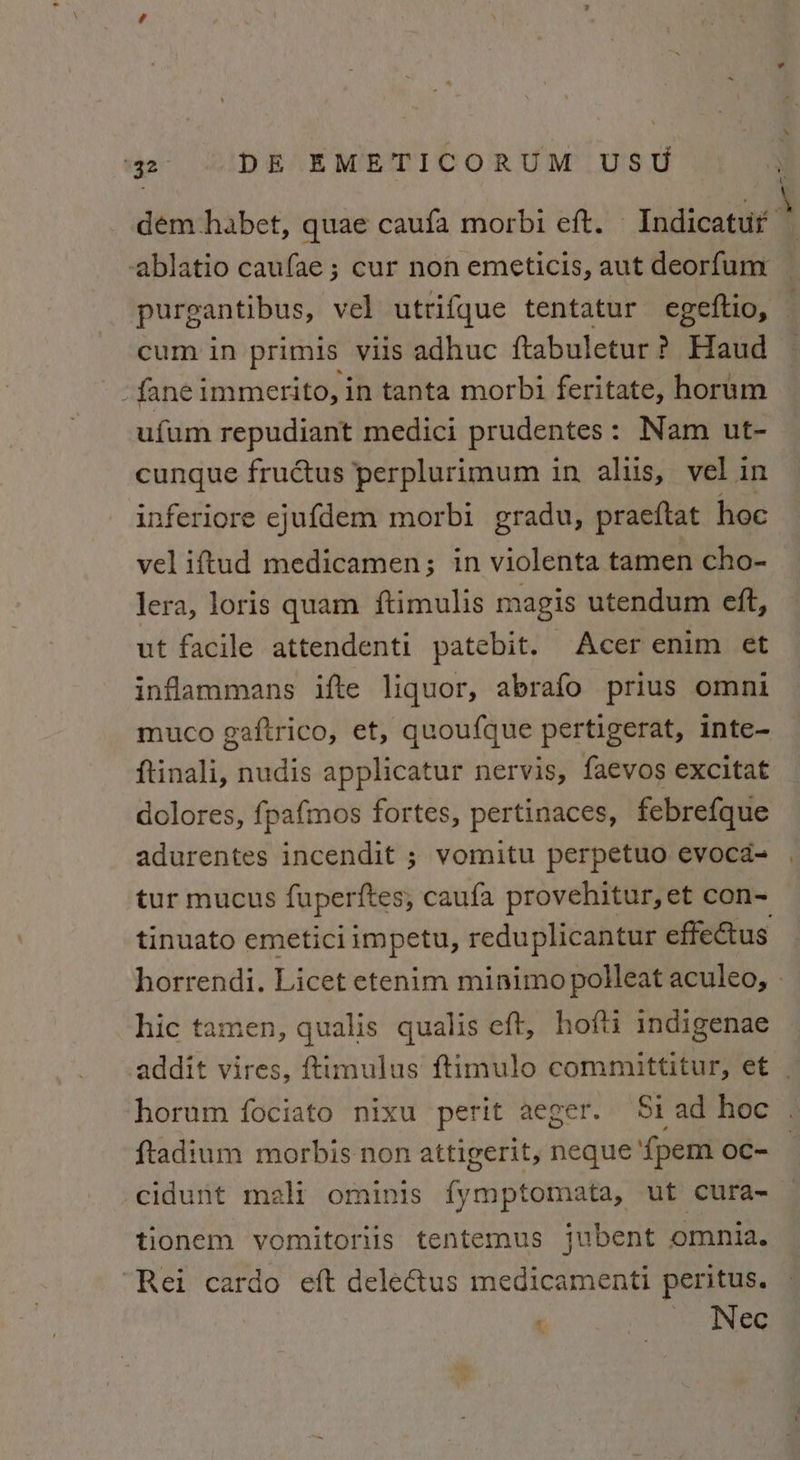 cum in primis viis adhuc ftabuletur? Haud -fane immerito, in tanta morbi feritate, horum ufum repudiant medici prudentes: Nam ut- cunque fructus perplurimum in altis, vel in inferiore ejufdem morbi gradu, praeftat hoc vel iftud medicamen; in violenta tamen cho- lera, loris quam ftimulis magis utendum eft, ut facile attendenti patebit. Acer enim et inflammans ifte liquor, abrafo prius omni muco gaftrico, et, quoufque pertigerat, inte- ftinali, nudis applicatur nervis, faevos excitat dolores, fpafmos fortes, pertinaces, febrefque adurentes incendit ; vomitu perpetuo evoca- tur mucus fuperftes, caufa provehitur, et con~ hic tamen, qualis qualis eft, hofti indigenae -cidunt mali ominis fymptomata, ut cura- tionem vomitoriis tentemus jubent omnia. “Rei cardo eft dele@us medicamenti peritus. . Nec