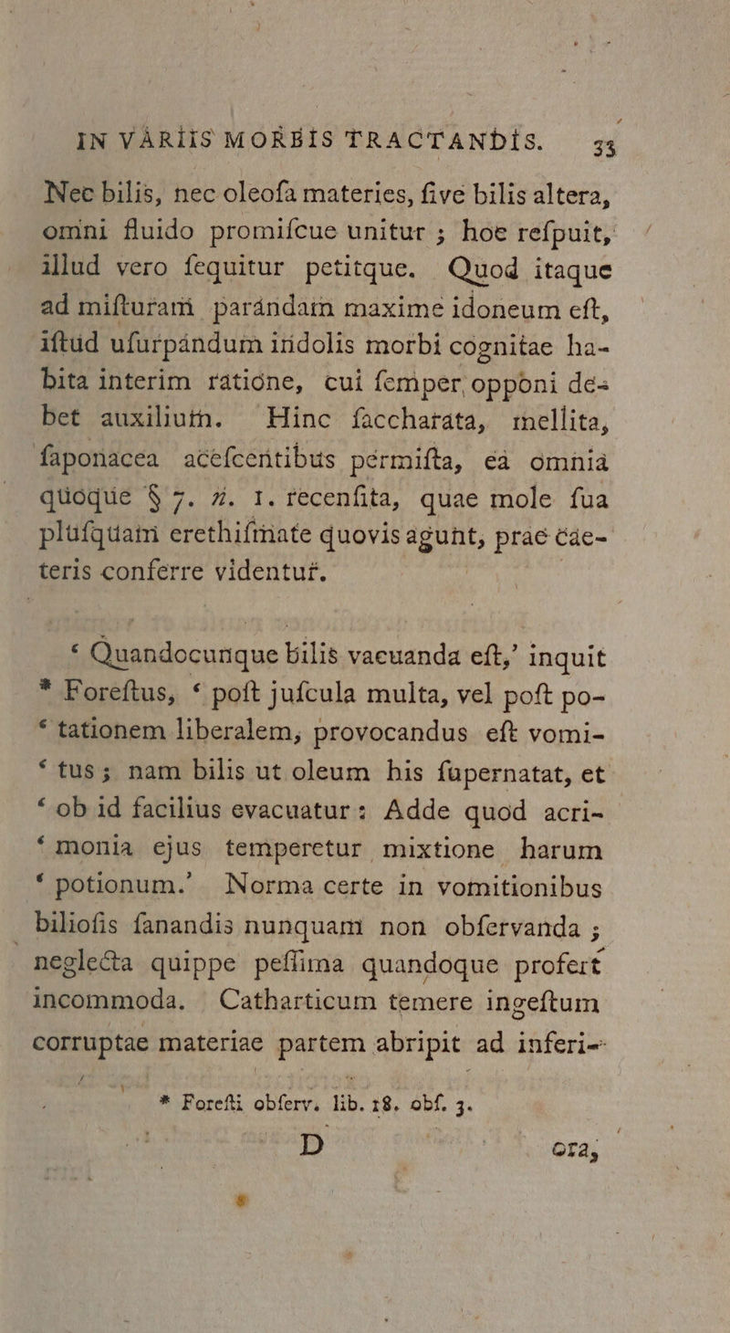 Nec bilis, nec oleofa materies, five bilis altera, omni fluido promifcue unitur ; hoe re{puit, illud vero fequitur petitque. Quod itaque ad mifturam pardndam maxime idoneum eft, ‘iftud ufurpandum indolis morbi cognitae ha- Dita interim ratidne, cui femper, opponi dé bet auxiliuthn. Hine faccharata, mellita, faponacea ace{centibus pérmifta, €a omnia qtioque §7. 7. 1. recenfita, quae mole fua plufquain erethi{mate quovis agunt, prac Cae~ teris conferre videntuf. Quandocwaque bilis vaewanda eft,’ inquit * Foreftus, * poft jufcula multa, vel poft po- * tationem liberalem,; provocandus eft vomi- * tus; nam bilis ut oleum his fupernatat, et “ob id facilius evacuatur: Adde quod acri-_ ‘“monia ejus temperetur mixtione harum potionum.’ Norma certe in vomitionibus biliofis fanandis nunquam non obfervanda ; | neglecta quippe peffima quandoque profert incommoda. Catharticum temere ingeftum corruptae materiae partem abripit ad inferi- Pi * Forefti obferv, lib. 18, obf. 3. D | ofa;