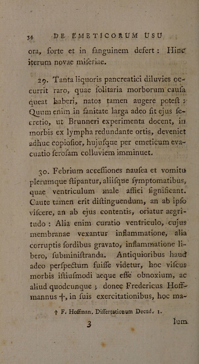 ora, forte et in fanguinem defert : Hing iterum novae miferiac. é 29. Tanta liquoris pancreatici diluvies oc= urrit raro, quae folitaria morborum caufa ee haberi, natos tamen augere poteft 3 : Quum enim in fanitate larga adeo fit ejus fe~ cretio, ut Brunneri experimenta docent, io morbis ex lympha redundante ortis, deveniet adhuc copiofior, hujufque per emeticum eva~ cuatio ferofam colluviem imminuet. — 20. Febrium aceeffiones naufea et vomitu plerumque ftipantur, aliifque fymptomatibus, quae ventriculum male affiei fignificant. Caute tamen erit diftinguendum, an ab ipfo vifcere, an ab ejus contentis, oriatur aegri- tudo: Alia enim. curatio ventriculo, cujus membranae vexantur inflammatione, alia corruptis fordibus gravato, inflammatione li- bero, fubminiftranda. Antiquioribus hand adeo perfpectum fuiffe videtur, hoc vifeus morbis iftiufmodi aeque effe obnoxium, ac aliud quodcungue ; donee Fredericus Hott mannus 4-,in fuis exercitationibus, hoc ma~ + F, Hoffman. Differtationum Decad. Te 3 lum.