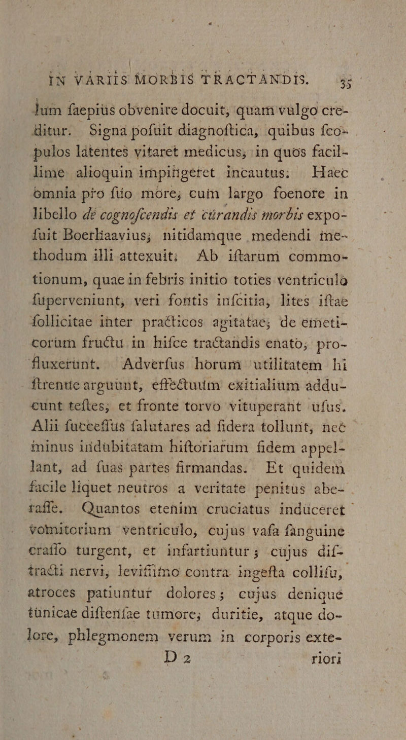 jum faepitis obvenire docuit, quam vulgo cre- ditur. Signa pofuit diagnoftica, quibus feo» pulos latentes yitaret medicus; in quos facil- lime alioquin impifigeret incautus: Haec omnia pro {tio more; cum largo foenore in libello de cognofcendis et cirandis morbis expo- fuit Boeriaavius; nitidamque medendi me-~ thodum illi attexuit: Ab iftarum commo- tionum, quae in febris initio toties ventricula {uperveniunt, veri fontis infcitia, lites iftae follicitae inter pratticos apitatae; de emeti- corum fructu in hifce tractandis enato; pro- fluxerunt. Adverfus horum utilitatem hi ftrentic arguunt, effeuum exitialium addu- cunt teftes; et fronte torvo vituperant ufus. Alii fueceffus falutares ad fidera tollunt, nee minus indubitatam hiftoriarum fidem appel- lant, ad fuas partes firmandas. Et quidem facile liquet neutros a veritate penitus abe- raffe. Quantos etenim cruciatus induceret ” vomitorium ventriculo, cujus vafa fanguine ratio turgent, et infartiuntur; cujus dif- tracti nervi, levifiimo contra. ingefta collifu, atroces patiuntur dolores; cujus denique tunicae difteniae tumore; duritie, atque do- lore, phlegmonem verum in corporis exte- D2 | rlors