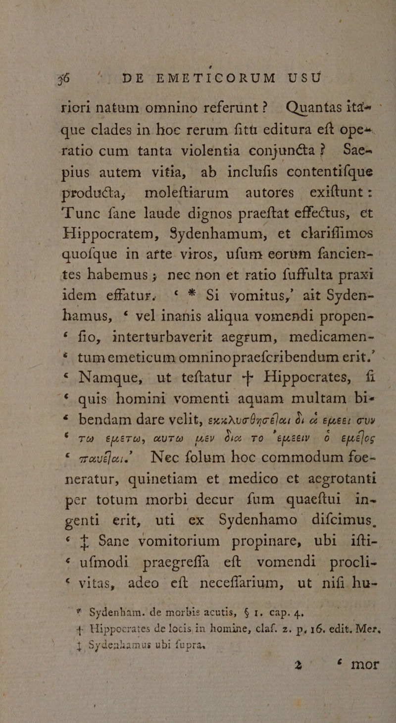 riori natum omnino referunt? Quantas itd~ - que clades in hoe rerum fitt: editura eft ope. ratio cum tanta violentia conjuncta? Sae-~— pius autem vitia, ab inclufis contentifque producta, moleftiarum autores exiftunt : Tunc fane laude dignos praeftat effectus, et Hippocratem, Sydenhamum, et clariflimos quofque in afte viros, ufum eorwm fancien- | tes habemus ; nec non et ratio fuffulta praxi idem effatur. ‘ * Si vomitus,’ ait Syden- hamus, ¢ vel inanis aliqua vomendi propen- ‘ fio, interturbaverit aegrum, medicamen- tum emeticum omninopraefcribendum erit.’ ‘ Namque, ut teftatur -- Hippocrates, fi * quis homini vomenti aquam multam bi- < bendam dare velit, exxavobyoélas du o&amp; emees cuv S Tw EUuETW, AUTH [WeEV dice TO emcew 0 epecloc swauélais Nec folum hoc commodum foe- neratur, quinetiam et medico ect aegrotanti per totum morbi decur fum quaeftui in- genti erit, uti ex Sydenhamo difcimus, © t Sane vomitorium propinare, ubi ifti- ‘ iapacai praegrefla eft vomendi procli- © vitas, adeo eft neceflarium, ut nifi hu- ~@ &amp; ~* Sydenham. de morbis acutis, § 1. cap. 4, 4 Uippocrates de locis,in homine, claf. z. p, 16. edit. Mer. tf Sydeaha: mus ubi fupra, 2! ae cules